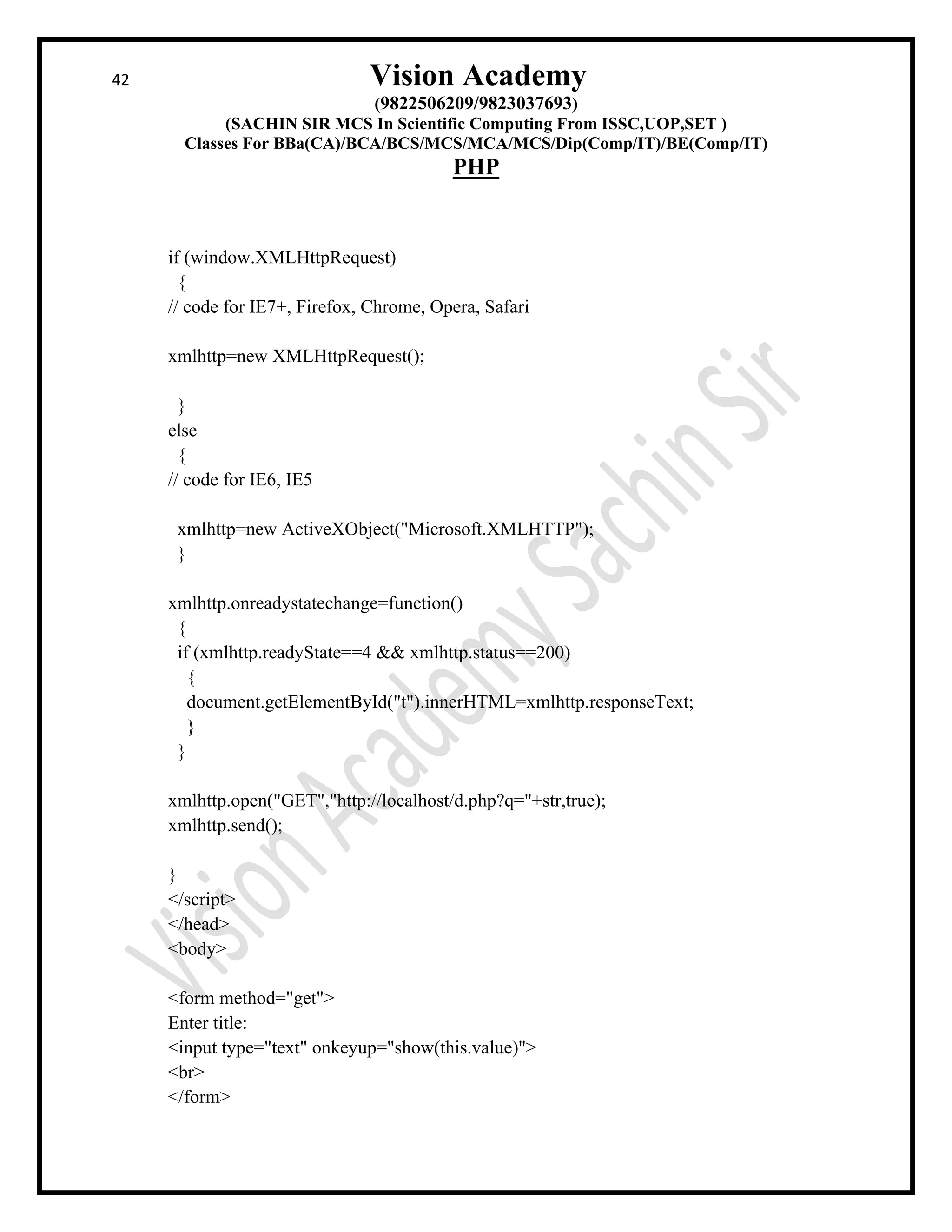 42 Vision Academy
(9822506209/9823037693)
(SACHIN SIR MCS In Scientific Computing From ISSC,UOP,SET )
Classes For BBa(CA)/BCA/BCS/MCS/MCA/MCS/Dip(Comp/IT)/BE(Comp/IT)
PHP
if (window.XMLHttpRequest)
{
// code for IE7+, Firefox, Chrome, Opera, Safari
xmlhttp=new XMLHttpRequest();
}
else
{
// code for IE6, IE5
xmlhttp=new ActiveXObject("Microsoft.XMLHTTP");
}
xmlhttp.onreadystatechange=function()
{
if (xmlhttp.readyState==4 && xmlhttp.status==200)
{
document.getElementById("t").innerHTML=xmlhttp.responseText;
}
}
xmlhttp.open("GET","http://localhost/d.php?q="+str,true);
xmlhttp.send();
}
</script>
</head>
<body>
<form method="get">
Enter title:
<input type="text" onkeyup="show(this.value)">
<br>
</form>
 