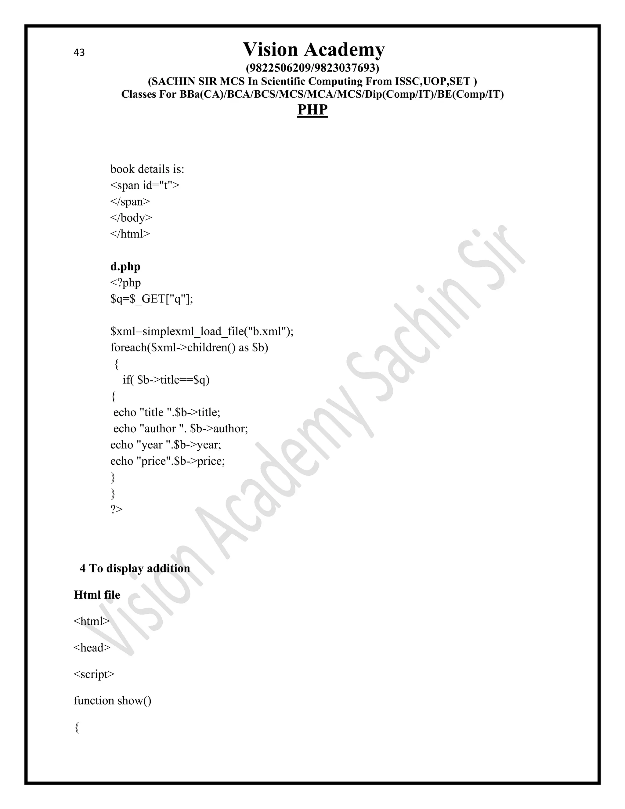 43 Vision Academy
(9822506209/9823037693)
(SACHIN SIR MCS In Scientific Computing From ISSC,UOP,SET )
Classes For BBa(CA)/BCA/BCS/MCS/MCA/MCS/Dip(Comp/IT)/BE(Comp/IT)
PHP
book details is:
<span id="t">
</span>
</body>
</html>
d.php
<?php
$q=$_GET["q"];
$xml=simplexml_load_file("b.xml");
foreach($xml->children() as $b)
{
if( $b->title==$q)
{
echo "title ".$b->title;
echo "author ". $b->author;
echo "year ".$b->year;
echo "price".$b->price;
}
}
?>
4 To display addition
Html file
<html>
<head>
<script>
function show()
{
 