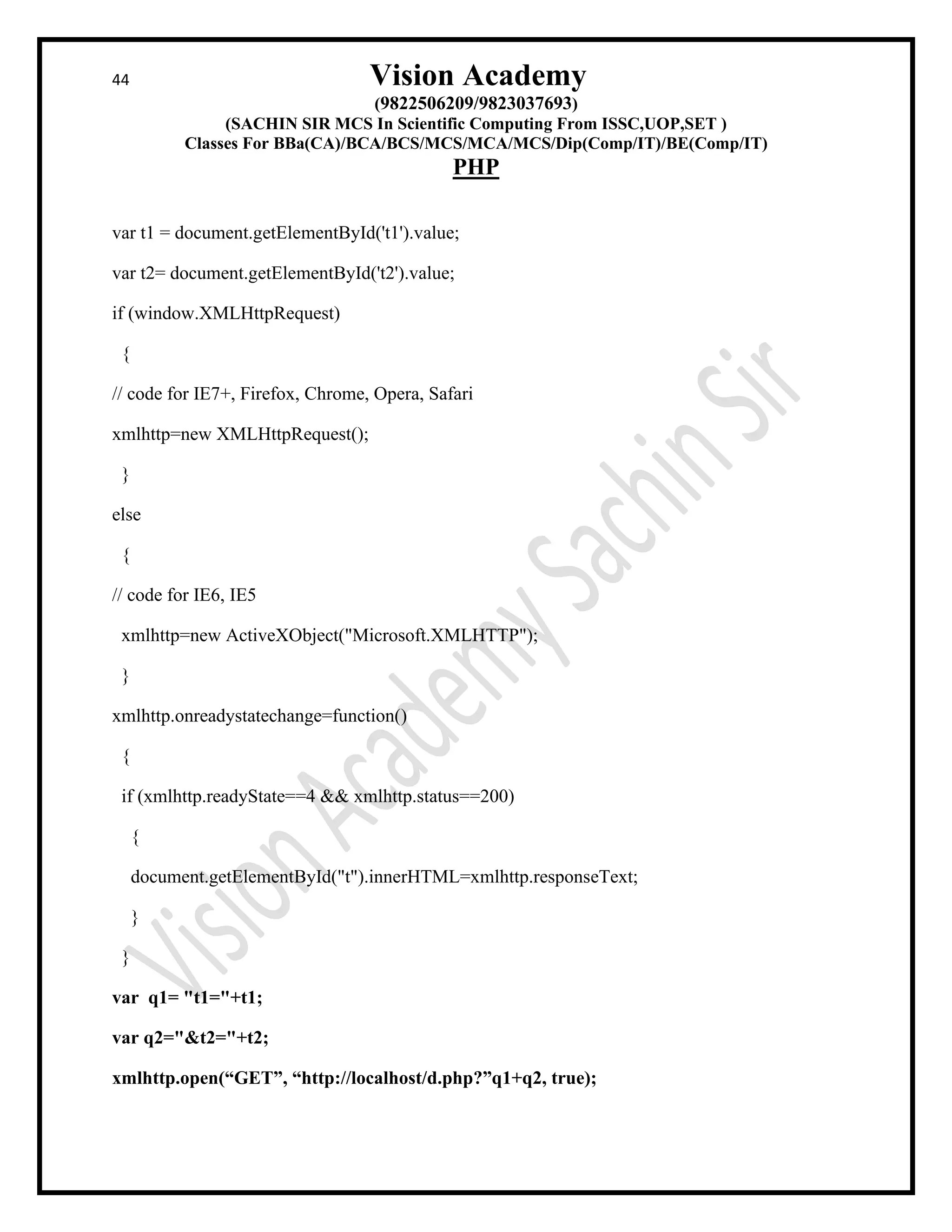 44 Vision Academy
(9822506209/9823037693)
(SACHIN SIR MCS In Scientific Computing From ISSC,UOP,SET )
Classes For BBa(CA)/BCA/BCS/MCS/MCA/MCS/Dip(Comp/IT)/BE(Comp/IT)
PHP
var t1 = document.getElementById('t1').value;
var t2= document.getElementById('t2').value;
if (window.XMLHttpRequest)
{
// code for IE7+, Firefox, Chrome, Opera, Safari
xmlhttp=new XMLHttpRequest();
}
else
{
// code for IE6, IE5
xmlhttp=new ActiveXObject("Microsoft.XMLHTTP");
}
xmlhttp.onreadystatechange=function()
{
if (xmlhttp.readyState==4 && xmlhttp.status==200)
{
document.getElementById("t").innerHTML=xmlhttp.responseText;
}
}
var q1= "t1="+t1;
var q2="&t2="+t2;
xmlhttp.open(“GET”, “http://localhost/d.php?”q1+q2, true);
 