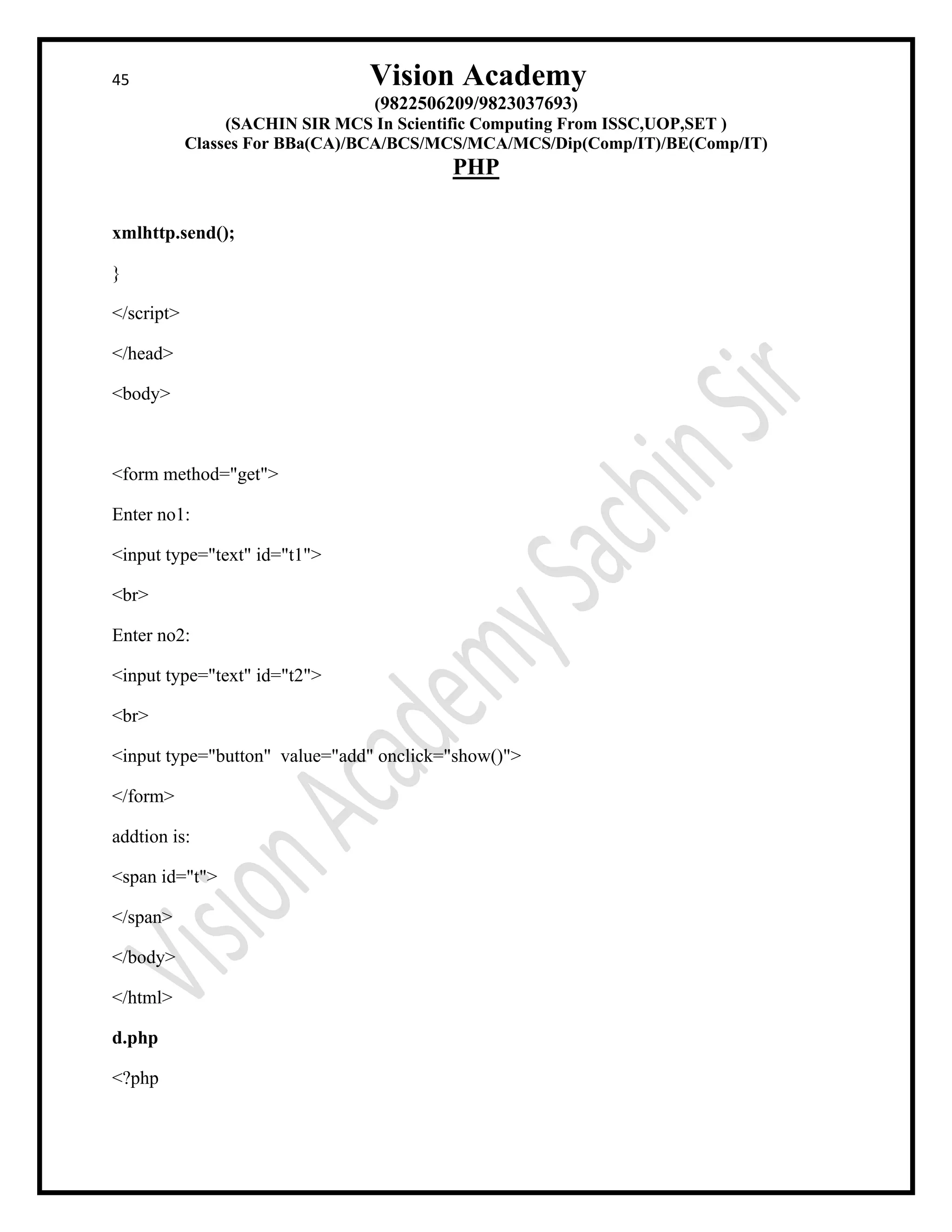 45 Vision Academy
(9822506209/9823037693)
(SACHIN SIR MCS In Scientific Computing From ISSC,UOP,SET )
Classes For BBa(CA)/BCA/BCS/MCS/MCA/MCS/Dip(Comp/IT)/BE(Comp/IT)
PHP
xmlhttp.send();
}
</script>
</head>
<body>
<form method="get">
Enter no1:
<input type="text" id="t1">
<br>
Enter no2:
<input type="text" id="t2">
<br>
<input type="button" value="add" onclick="show()">
</form>
addtion is:
<span id="t">
</span>
</body>
</html>
d.php
<?php
 