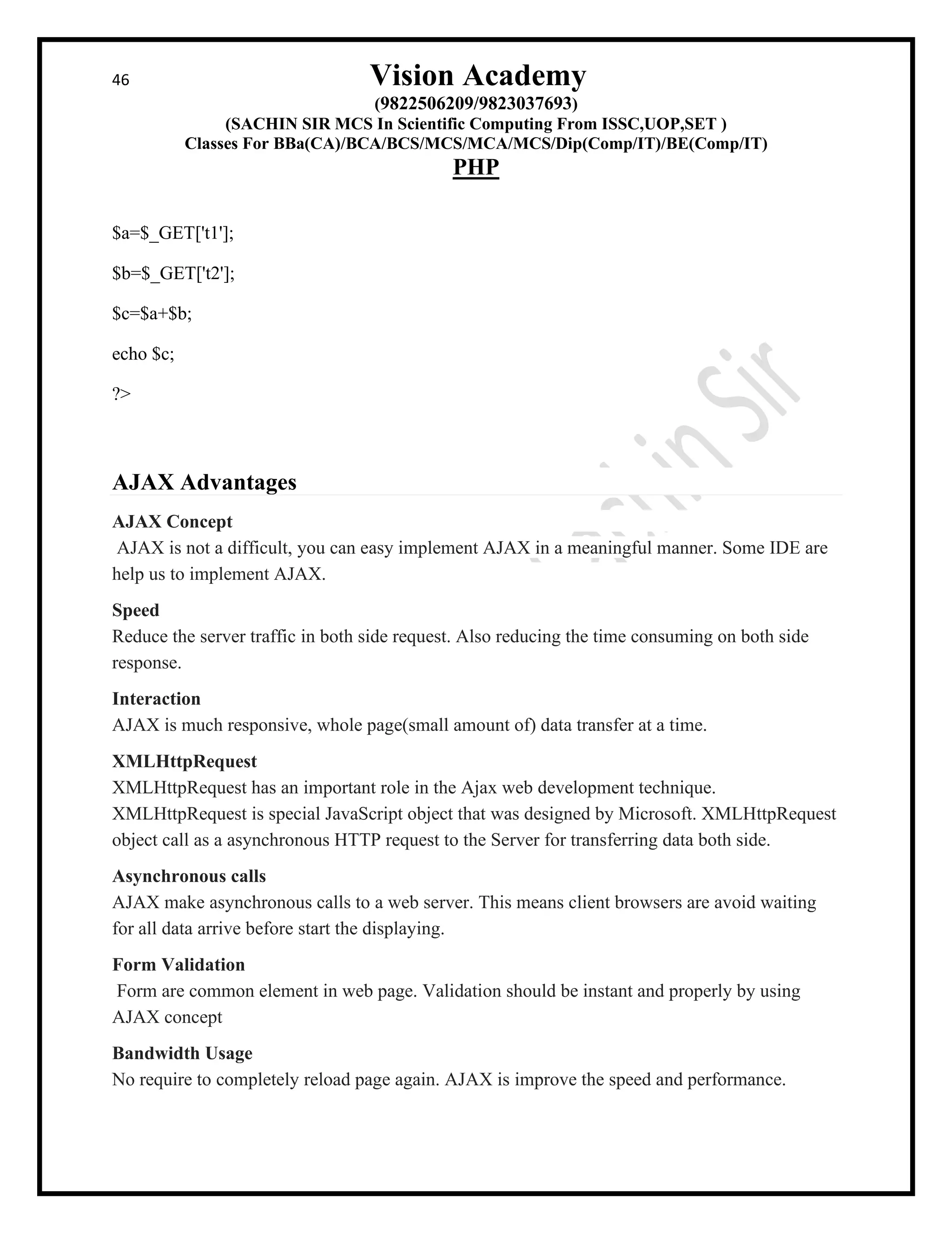 46 Vision Academy
(9822506209/9823037693)
(SACHIN SIR MCS In Scientific Computing From ISSC,UOP,SET )
Classes For BBa(CA)/BCA/BCS/MCS/MCA/MCS/Dip(Comp/IT)/BE(Comp/IT)
PHP
$a=$_GET['t1'];
$b=$_GET['t2'];
$c=$a+$b;
echo $c;
?>
AJAX Advantages
AJAX Concept
AJAX is not a difficult, you can easy implement AJAX in a meaningful manner. Some IDE are
help us to implement AJAX.
Speed
Reduce the server traffic in both side request. Also reducing the time consuming on both side
response.
Interaction
AJAX is much responsive, whole page(small amount of) data transfer at a time.
XMLHttpRequest
XMLHttpRequest has an important role in the Ajax web development technique.
XMLHttpRequest is special JavaScript object that was designed by Microsoft. XMLHttpRequest
object call as a asynchronous HTTP request to the Server for transferring data both side.
Asynchronous calls
AJAX make asynchronous calls to a web server. This means client browsers are avoid waiting
for all data arrive before start the displaying.
Form Validation
Form are common element in web page. Validation should be instant and properly by using
AJAX concept
Bandwidth Usage
No require to completely reload page again. AJAX is improve the speed and performance.
 