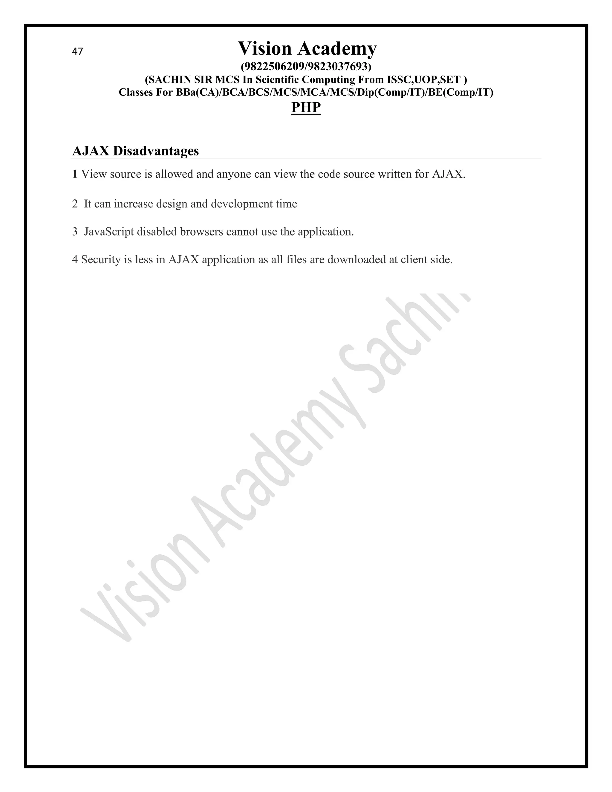 47 Vision Academy
(9822506209/9823037693)
(SACHIN SIR MCS In Scientific Computing From ISSC,UOP,SET )
Classes For BBa(CA)/BCA/BCS/MCS/MCA/MCS/Dip(Comp/IT)/BE(Comp/IT)
PHP
AJAX Disadvantages
1 View source is allowed and anyone can view the code source written for AJAX.
2 It can increase design and development time
3 JavaScript disabled browsers cannot use the application.
4 Security is less in AJAX application as all files are downloaded at client side.
 