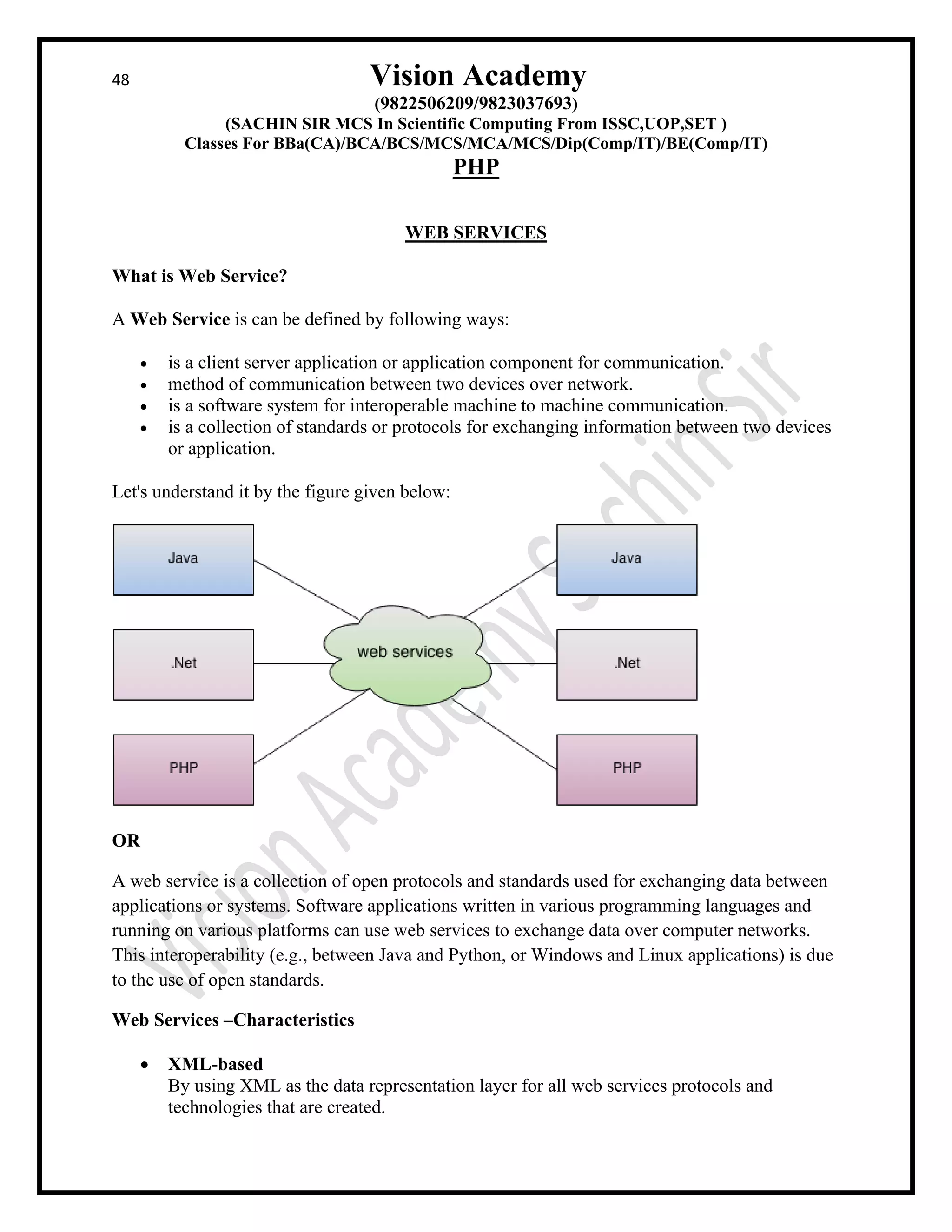 48 Vision Academy
(9822506209/9823037693)
(SACHIN SIR MCS In Scientific Computing From ISSC,UOP,SET )
Classes For BBa(CA)/BCA/BCS/MCS/MCA/MCS/Dip(Comp/IT)/BE(Comp/IT)
PHP
WEB SERVICES
What is Web Service?
A Web Service is can be defined by following ways:
• is a client server application or application component for communication.
• method of communication between two devices over network.
• is a software system for interoperable machine to machine communication.
• is a collection of standards or protocols for exchanging information between two devices
or application.
Let's understand it by the figure given below:
OR
A web service is a collection of open protocols and standards used for exchanging data between
applications or systems. Software applications written in various programming languages and
running on various platforms can use web services to exchange data over computer networks.
This interoperability (e.g., between Java and Python, or Windows and Linux applications) is due
to the use of open standards.
Web Services –Characteristics
• XML-based
By using XML as the data representation layer for all web services protocols and
technologies that are created.
 