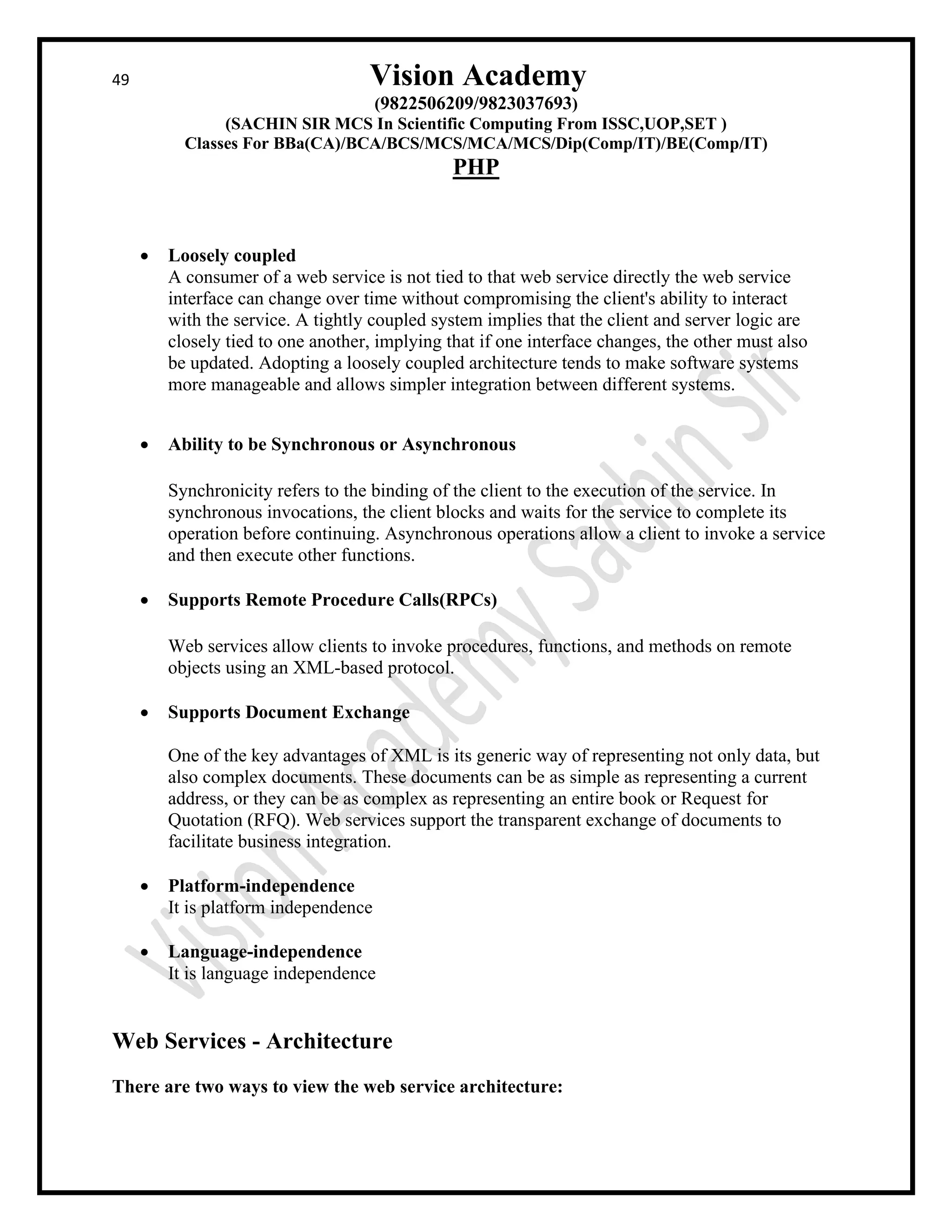 49 Vision Academy
(9822506209/9823037693)
(SACHIN SIR MCS In Scientific Computing From ISSC,UOP,SET )
Classes For BBa(CA)/BCA/BCS/MCS/MCA/MCS/Dip(Comp/IT)/BE(Comp/IT)
PHP
• Loosely coupled
A consumer of a web service is not tied to that web service directly the web service
interface can change over time without compromising the client's ability to interact
with the service. A tightly coupled system implies that the client and server logic are
closely tied to one another, implying that if one interface changes, the other must also
be updated. Adopting a loosely coupled architecture tends to make software systems
more manageable and allows simpler integration between different systems.
• Ability to be Synchronous or Asynchronous
Synchronicity refers to the binding of the client to the execution of the service. In
synchronous invocations, the client blocks and waits for the service to complete its
operation before continuing. Asynchronous operations allow a client to invoke a service
and then execute other functions.
• Supports Remote Procedure Calls(RPCs)
Web services allow clients to invoke procedures, functions, and methods on remote
objects using an XML-based protocol.
• Supports Document Exchange
One of the key advantages of XML is its generic way of representing not only data, but
also complex documents. These documents can be as simple as representing a current
address, or they can be as complex as representing an entire book or Request for
Quotation (RFQ). Web services support the transparent exchange of documents to
facilitate business integration.
• Platform-independence
It is platform independence
• Language-independence
It is language independence
Web Services - Architecture
There are two ways to view the web service architecture:
 