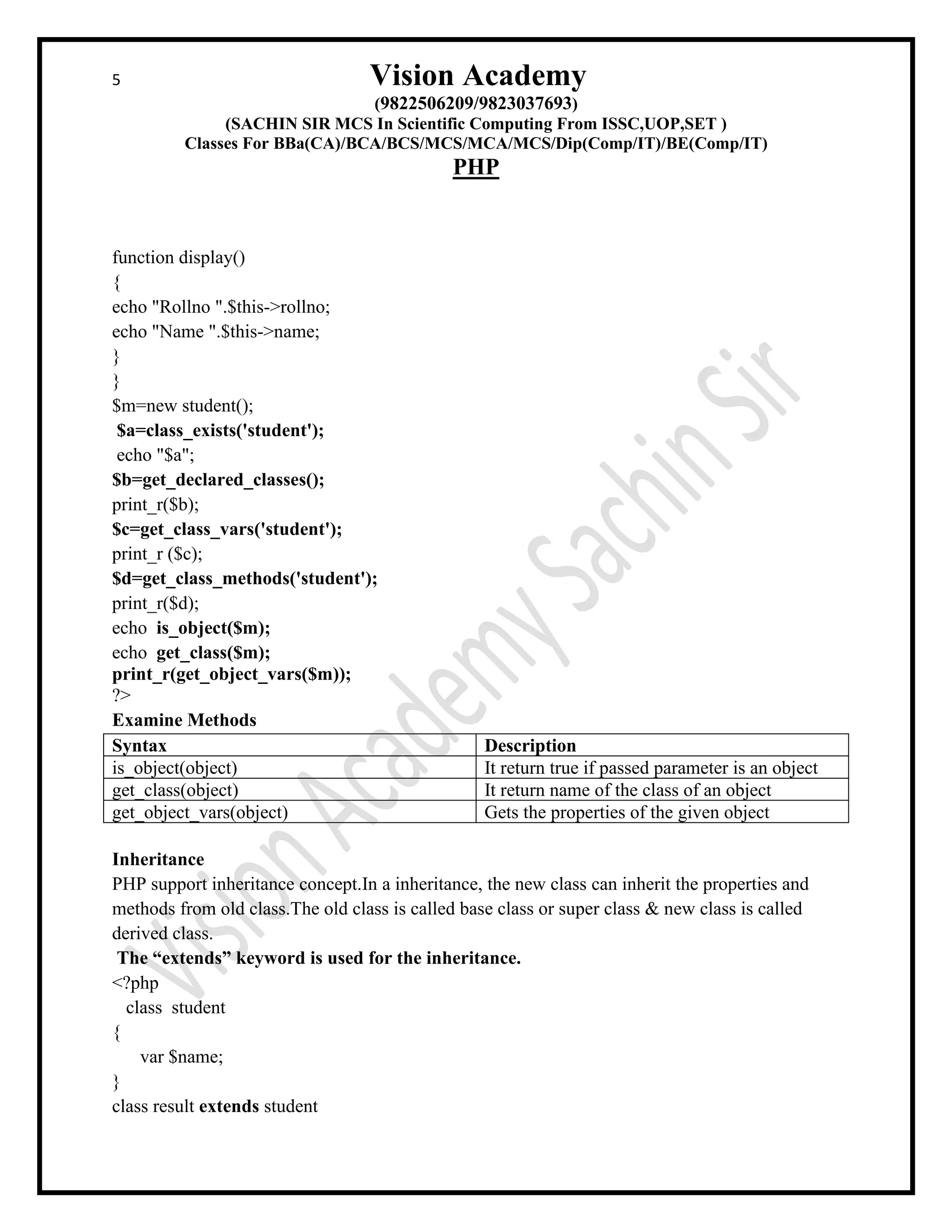 5 Vision Academy
(9822506209/9823037693)
(SACHIN SIR MCS In Scientific Computing From ISSC,UOP,SET )
Classes For BBa(CA)/BCA/BCS/MCS/MCA/MCS/Dip(Comp/IT)/BE(Comp/IT)
PHP
function display()
{
echo "Rollno ".$this->rollno;
echo "Name ".$this->name;
}
}
$m=new student();
$a=class_exists('student');
echo "$a";
$b=get_declared_classes();
print_r($b);
$c=get_class_vars('student');
print_r ($c);
$d=get_class_methods('student');
print_r($d);
echo is_object($m);
echo get_class($m);
print_r(get_object_vars($m));
?>
Examine Methods
Syntax Description
is_object(object) It return true if passed parameter is an object
get_class(object) It return name of the class of an object
get_object_vars(object) Gets the properties of the given object
Inheritance
PHP support inheritance concept.In a inheritance, the new class can inherit the properties and
methods from old class.The old class is called base class or super class & new class is called
derived class.
The “extends” keyword is used for the inheritance.
<?php
class student
{
var $name;
}
class result extends student
 