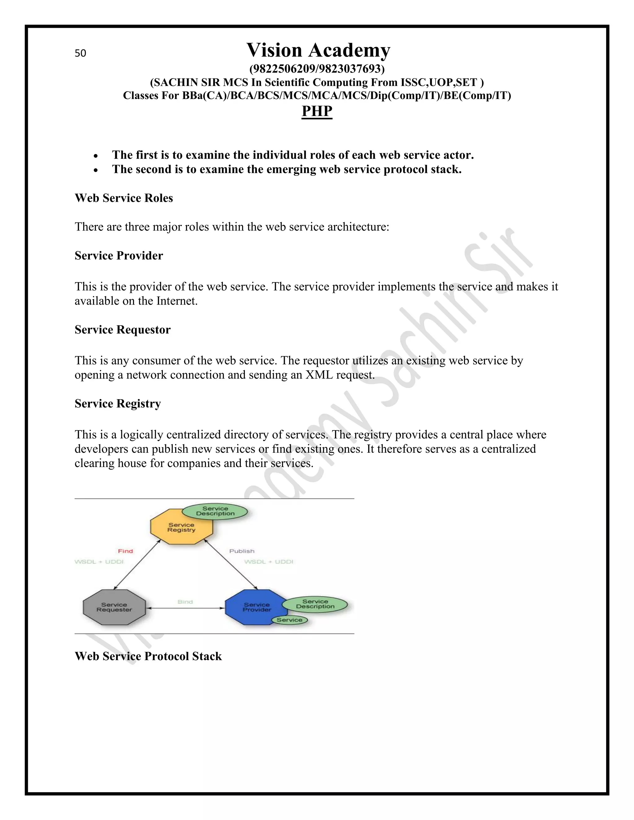 50 Vision Academy
(9822506209/9823037693)
(SACHIN SIR MCS In Scientific Computing From ISSC,UOP,SET )
Classes For BBa(CA)/BCA/BCS/MCS/MCA/MCS/Dip(Comp/IT)/BE(Comp/IT)
PHP
• The first is to examine the individual roles of each web service actor.
• The second is to examine the emerging web service protocol stack.
Web Service Roles
There are three major roles within the web service architecture:
Service Provider
This is the provider of the web service. The service provider implements the service and makes it
available on the Internet.
Service Requestor
This is any consumer of the web service. The requestor utilizes an existing web service by
opening a network connection and sending an XML request.
Service Registry
This is a logically centralized directory of services. The registry provides a central place where
developers can publish new services or find existing ones. It therefore serves as a centralized
clearing house for companies and their services.
Web Service Protocol Stack
 