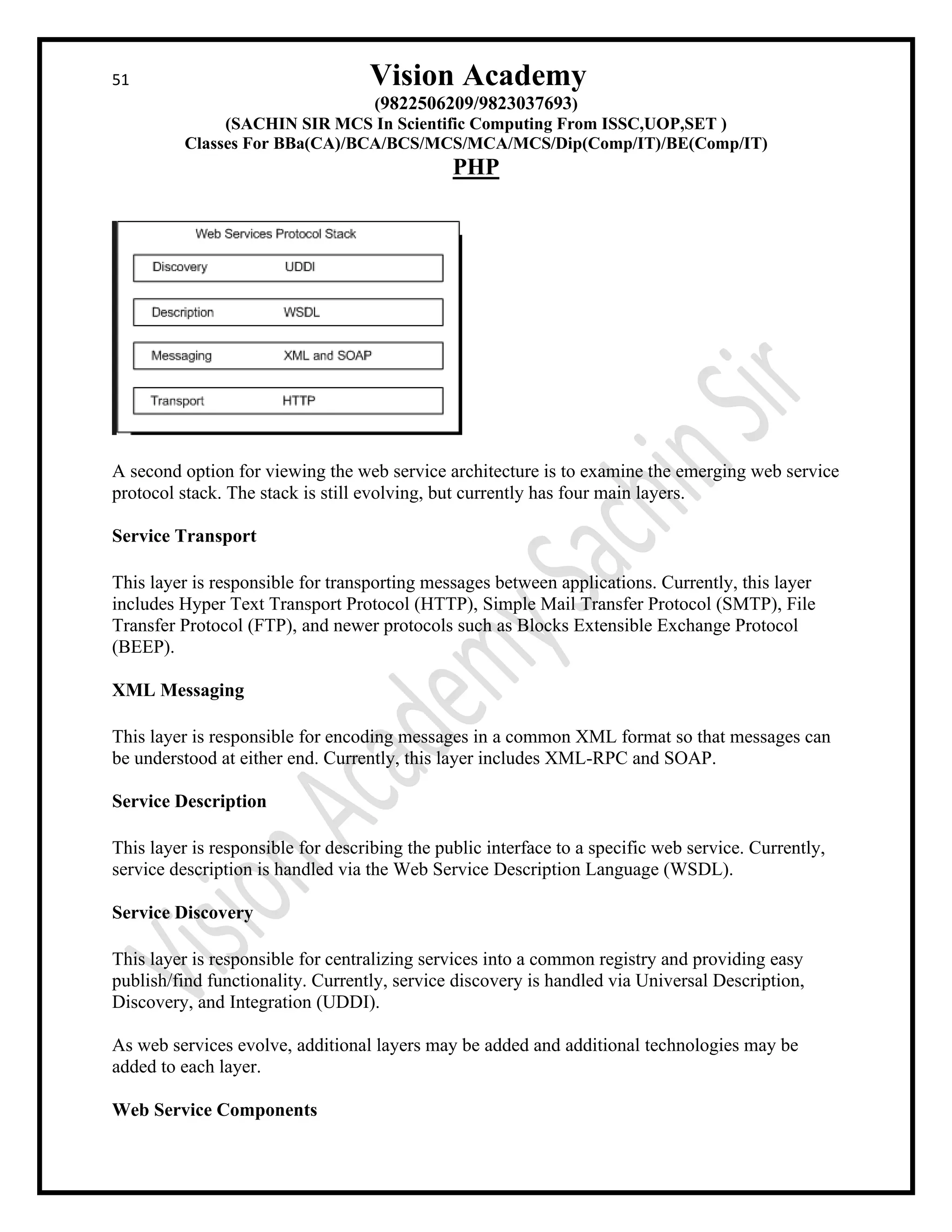 51 Vision Academy
(9822506209/9823037693)
(SACHIN SIR MCS In Scientific Computing From ISSC,UOP,SET )
Classes For BBa(CA)/BCA/BCS/MCS/MCA/MCS/Dip(Comp/IT)/BE(Comp/IT)
PHP
A second option for viewing the web service architecture is to examine the emerging web service
protocol stack. The stack is still evolving, but currently has four main layers.
Service Transport
This layer is responsible for transporting messages between applications. Currently, this layer
includes Hyper Text Transport Protocol (HTTP), Simple Mail Transfer Protocol (SMTP), File
Transfer Protocol (FTP), and newer protocols such as Blocks Extensible Exchange Protocol
(BEEP).
XML Messaging
This layer is responsible for encoding messages in a common XML format so that messages can
be understood at either end. Currently, this layer includes XML-RPC and SOAP.
Service Description
This layer is responsible for describing the public interface to a specific web service. Currently,
service description is handled via the Web Service Description Language (WSDL).
Service Discovery
This layer is responsible for centralizing services into a common registry and providing easy
publish/find functionality. Currently, service discovery is handled via Universal Description,
Discovery, and Integration (UDDI).
As web services evolve, additional layers may be added and additional technologies may be
added to each layer.
Web Service Components
 