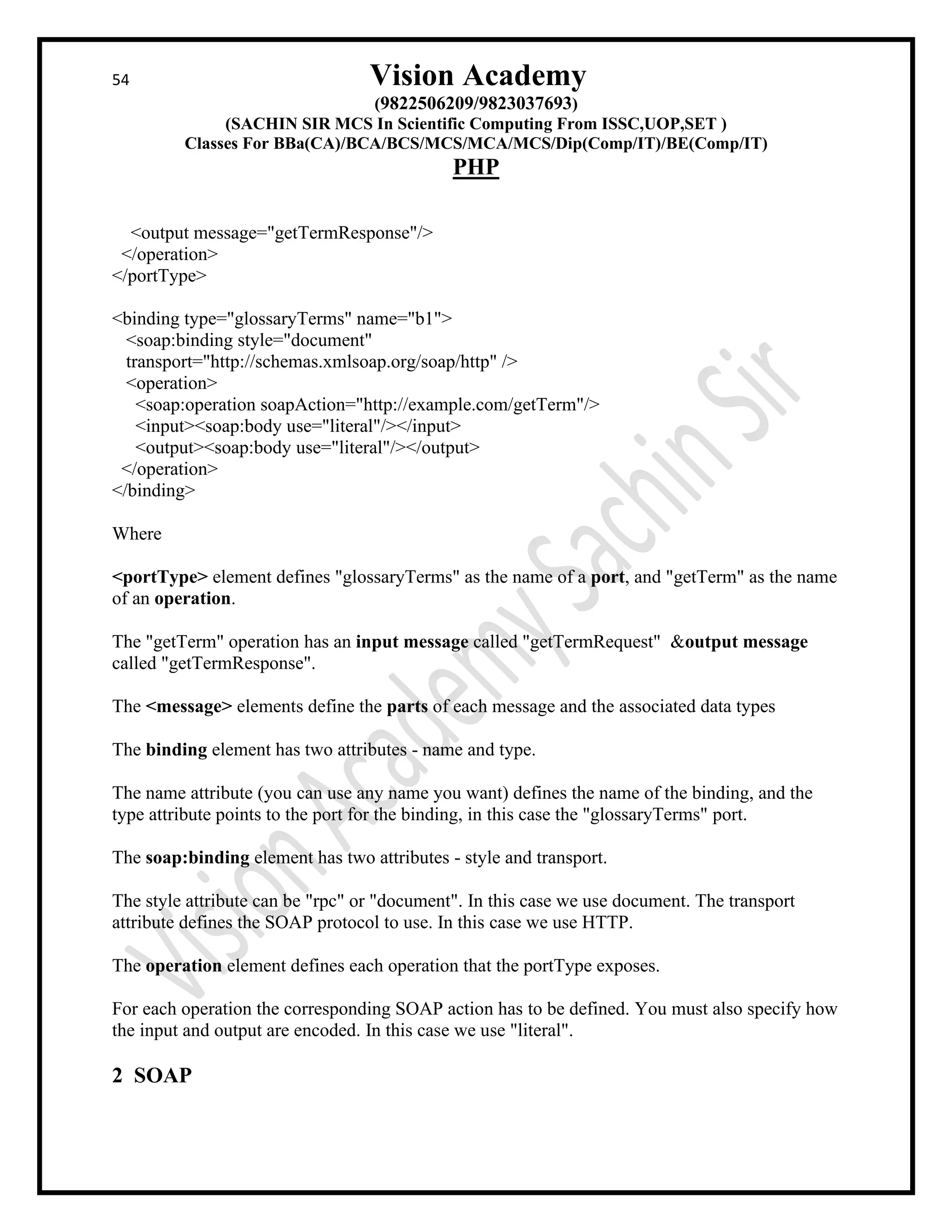 54 Vision Academy
(9822506209/9823037693)
(SACHIN SIR MCS In Scientific Computing From ISSC,UOP,SET )
Classes For BBa(CA)/BCA/BCS/MCS/MCA/MCS/Dip(Comp/IT)/BE(Comp/IT)
PHP
<output message="getTermResponse"/>
</operation>
</portType>
<binding type="glossaryTerms" name="b1">
<soap:binding style="document"
transport="http://schemas.xmlsoap.org/soap/http" />
<operation>
<soap:operation soapAction="http://example.com/getTerm"/>
<input><soap:body use="literal"/></input>
<output><soap:body use="literal"/></output>
</operation>
</binding>
Where
<portType> element defines "glossaryTerms" as the name of a port, and "getTerm" as the name
of an operation.
The "getTerm" operation has an input message called "getTermRequest" &output message
called "getTermResponse".
The <message> elements define the parts of each message and the associated data types
The binding element has two attributes - name and type.
The name attribute (you can use any name you want) defines the name of the binding, and the
type attribute points to the port for the binding, in this case the "glossaryTerms" port.
The soap:binding element has two attributes - style and transport.
The style attribute can be "rpc" or "document". In this case we use document. The transport
attribute defines the SOAP protocol to use. In this case we use HTTP.
The operation element defines each operation that the portType exposes.
For each operation the corresponding SOAP action has to be defined. You must also specify how
the input and output are encoded. In this case we use "literal".
2 SOAP
 