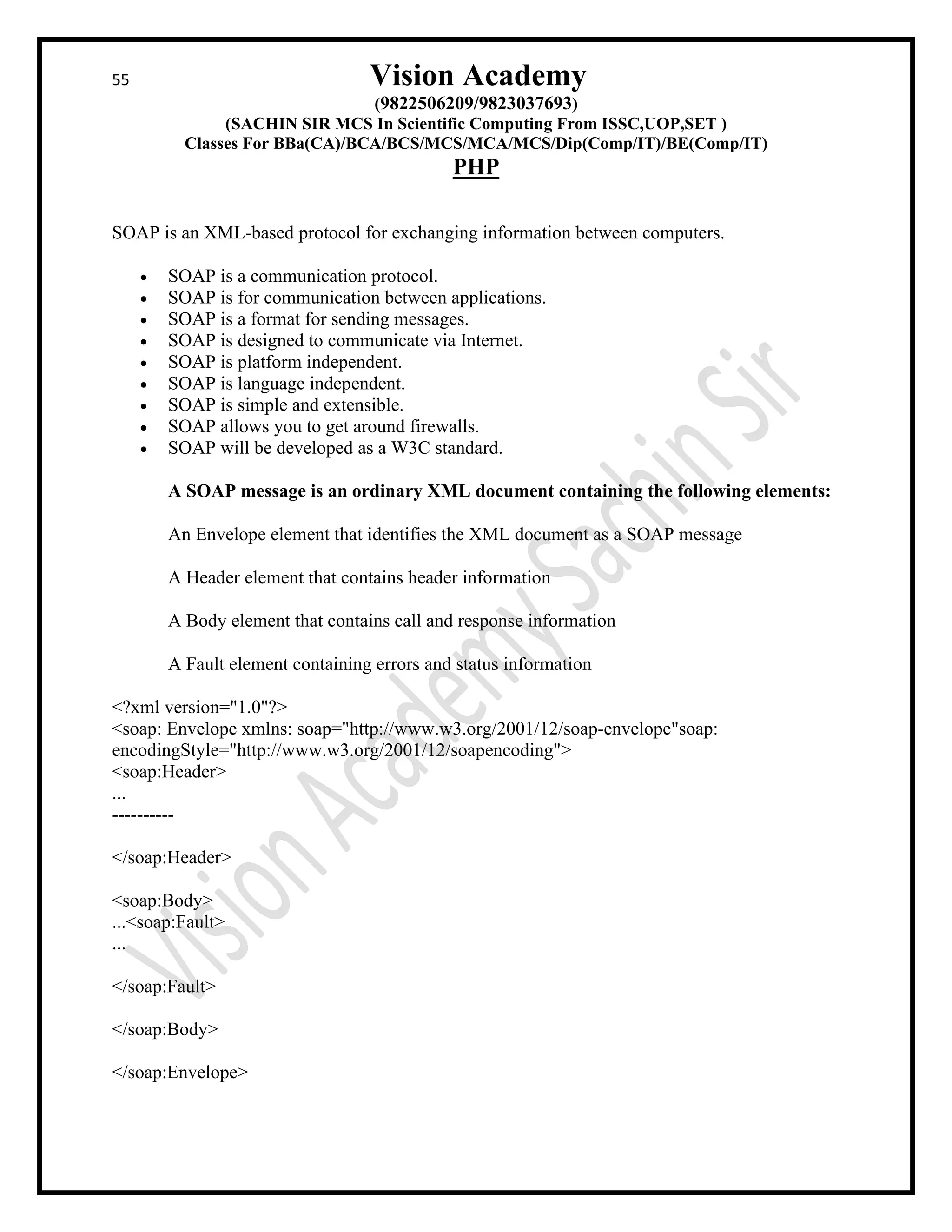 55 Vision Academy
(9822506209/9823037693)
(SACHIN SIR MCS In Scientific Computing From ISSC,UOP,SET )
Classes For BBa(CA)/BCA/BCS/MCS/MCA/MCS/Dip(Comp/IT)/BE(Comp/IT)
PHP
SOAP is an XML-based protocol for exchanging information between computers.
• SOAP is a communication protocol.
• SOAP is for communication between applications.
• SOAP is a format for sending messages.
• SOAP is designed to communicate via Internet.
• SOAP is platform independent.
• SOAP is language independent.
• SOAP is simple and extensible.
• SOAP allows you to get around firewalls.
• SOAP will be developed as a W3C standard.
A SOAP message is an ordinary XML document containing the following elements:
An Envelope element that identifies the XML document as a SOAP message
A Header element that contains header information
A Body element that contains call and response information
A Fault element containing errors and status information
<?xml version="1.0"?>
<soap: Envelope xmlns: soap="http://www.w3.org/2001/12/soap-envelope"soap:
encodingStyle="http://www.w3.org/2001/12/soapencoding">
<soap:Header>
...
----------
</soap:Header>
<soap:Body>
...<soap:Fault>
...
</soap:Fault>
</soap:Body>
</soap:Envelope>
 