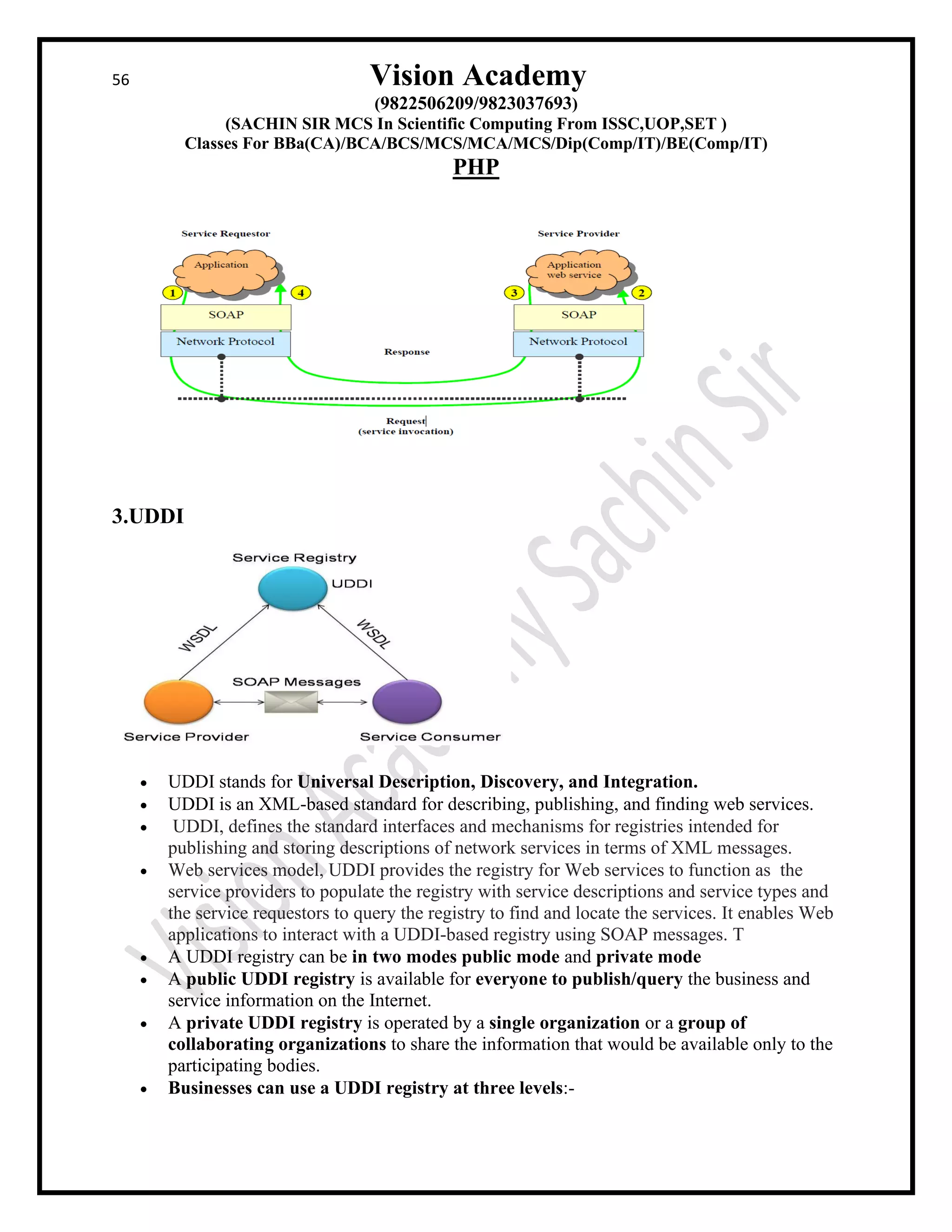 56 Vision Academy
(9822506209/9823037693)
(SACHIN SIR MCS In Scientific Computing From ISSC,UOP,SET )
Classes For BBa(CA)/BCA/BCS/MCS/MCA/MCS/Dip(Comp/IT)/BE(Comp/IT)
PHP
3.UDDI
• UDDI stands for Universal Description, Discovery, and Integration.
• UDDI is an XML-based standard for describing, publishing, and finding web services.
• UDDI, defines the standard interfaces and mechanisms for registries intended for
publishing and storing descriptions of network services in terms of XML messages.
• Web services model, UDDI provides the registry for Web services to function as the
service providers to populate the registry with service descriptions and service types and
the service requestors to query the registry to find and locate the services. It enables Web
applications to interact with a UDDI-based registry using SOAP messages. T
• A UDDI registry can be in two modes public mode and private mode
• A public UDDI registry is available for everyone to publish/query the business and
service information on the Internet.
• A private UDDI registry is operated by a single organization or a group of
collaborating organizations to share the information that would be available only to the
participating bodies.
• Businesses can use a UDDI registry at three levels:-
 