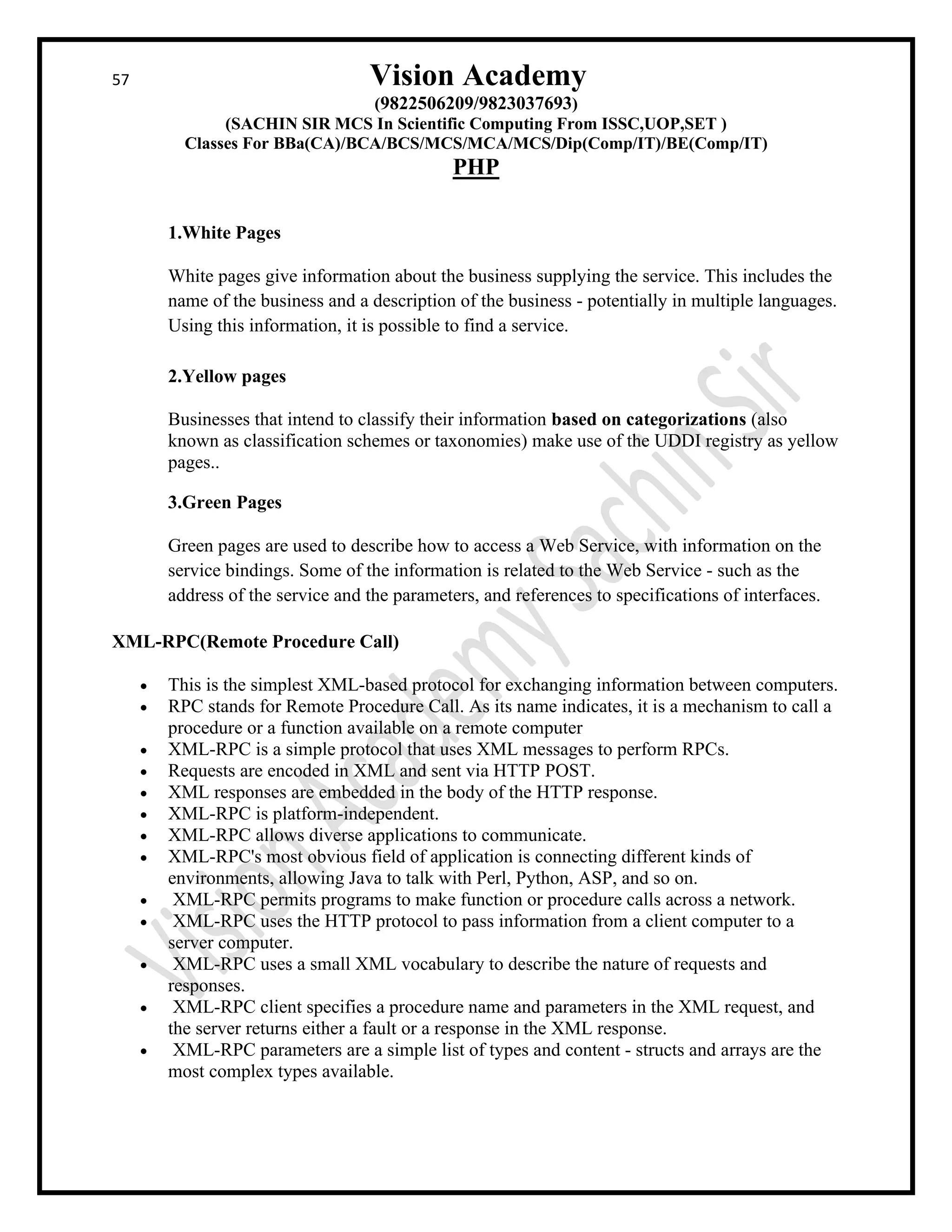 57 Vision Academy
(9822506209/9823037693)
(SACHIN SIR MCS In Scientific Computing From ISSC,UOP,SET )
Classes For BBa(CA)/BCA/BCS/MCS/MCA/MCS/Dip(Comp/IT)/BE(Comp/IT)
PHP
1.White Pages
White pages give information about the business supplying the service. This includes the
name of the business and a description of the business - potentially in multiple languages.
Using this information, it is possible to find a service.
2.Yellow pages
Businesses that intend to classify their information based on categorizations (also
known as classification schemes or taxonomies) make use of the UDDI registry as yellow
pages..
3.Green Pages
Green pages are used to describe how to access a Web Service, with information on the
service bindings. Some of the information is related to the Web Service - such as the
address of the service and the parameters, and references to specifications of interfaces.
XML-RPC(Remote Procedure Call)
• This is the simplest XML-based protocol for exchanging information between computers.
• RPC stands for Remote Procedure Call. As its name indicates, it is a mechanism to call a
procedure or a function available on a remote computer
• XML-RPC is a simple protocol that uses XML messages to perform RPCs.
• Requests are encoded in XML and sent via HTTP POST.
• XML responses are embedded in the body of the HTTP response.
• XML-RPC is platform-independent.
• XML-RPC allows diverse applications to communicate.
• XML-RPC's most obvious field of application is connecting different kinds of
environments, allowing Java to talk with Perl, Python, ASP, and so on.
• XML-RPC permits programs to make function or procedure calls across a network.
• XML-RPC uses the HTTP protocol to pass information from a client computer to a
server computer.
• XML-RPC uses a small XML vocabulary to describe the nature of requests and
responses.
• XML-RPC client specifies a procedure name and parameters in the XML request, and
the server returns either a fault or a response in the XML response.
• XML-RPC parameters are a simple list of types and content - structs and arrays are the
most complex types available.
 