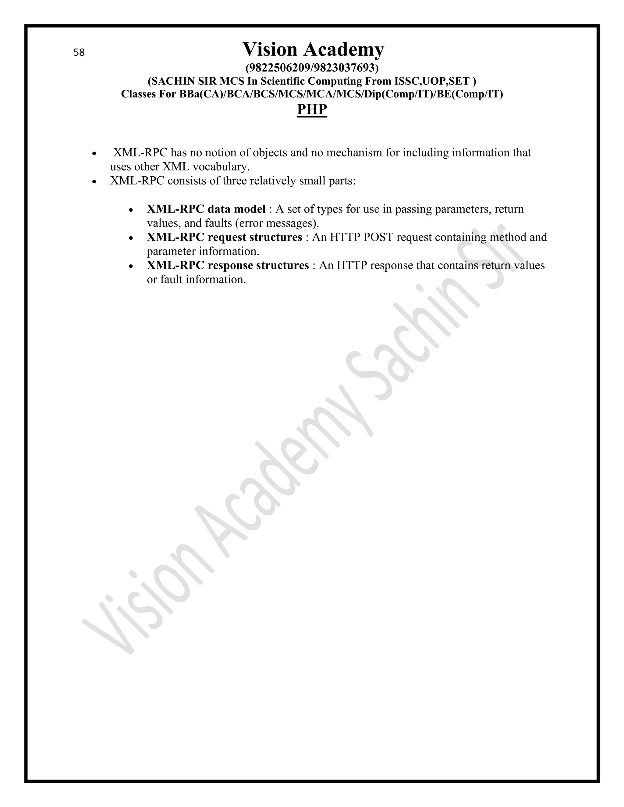 58 Vision Academy
(9822506209/9823037693)
(SACHIN SIR MCS In Scientific Computing From ISSC,UOP,SET )
Classes For BBa(CA)/BCA/BCS/MCS/MCA/MCS/Dip(Comp/IT)/BE(Comp/IT)
PHP
• XML-RPC has no notion of objects and no mechanism for including information that
uses other XML vocabulary.
• XML-RPC consists of three relatively small parts:
• XML-RPC data model : A set of types for use in passing parameters, return
values, and faults (error messages).
• XML-RPC request structures : An HTTP POST request containing method and
parameter information.
• XML-RPC response structures : An HTTP response that contains return values
or fault information.
 