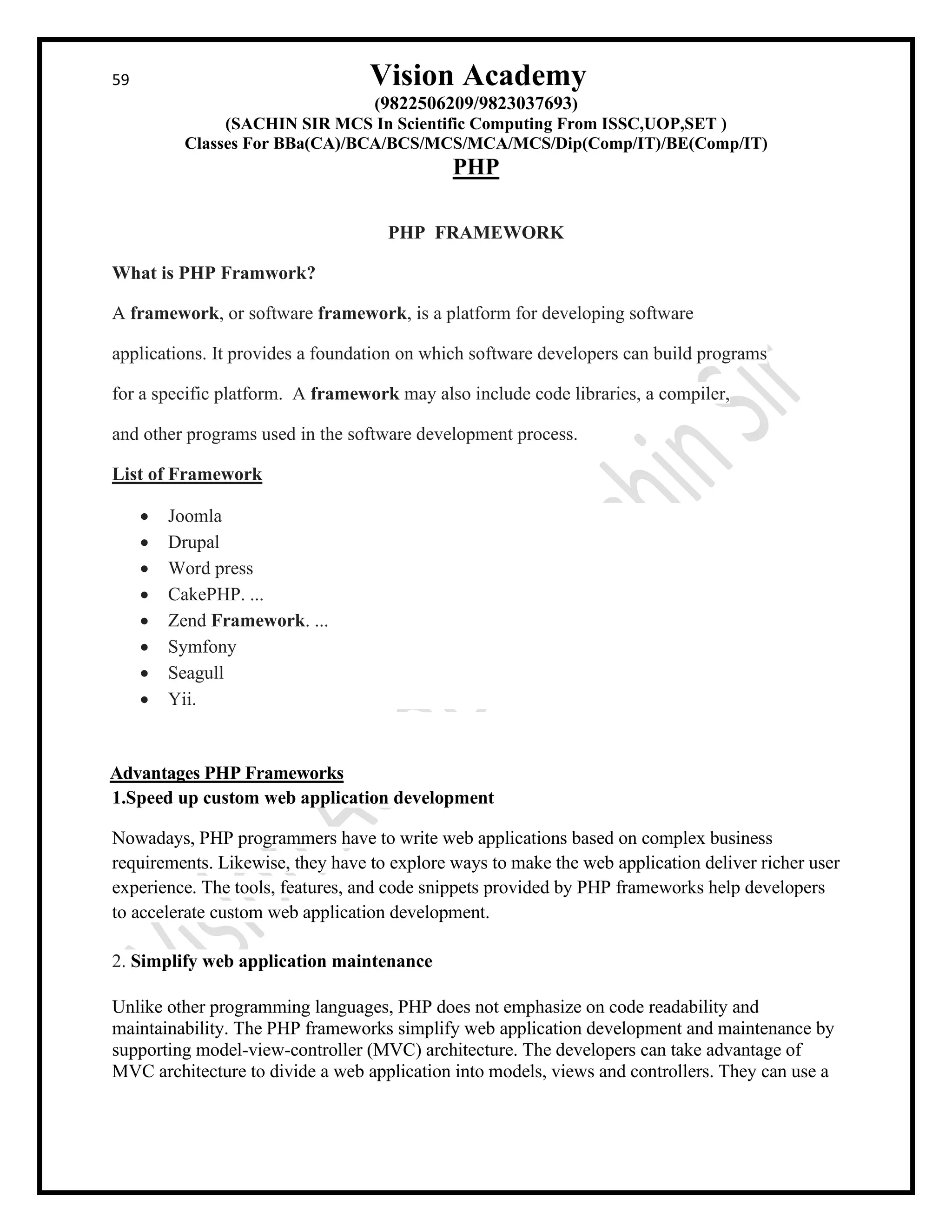 59 Vision Academy
(9822506209/9823037693)
(SACHIN SIR MCS In Scientific Computing From ISSC,UOP,SET )
Classes For BBa(CA)/BCA/BCS/MCS/MCA/MCS/Dip(Comp/IT)/BE(Comp/IT)
PHP
PHP FRAMEWORK
What is PHP Framwork?
A framework, or software framework, is a platform for developing software
applications. It provides a foundation on which software developers can build programs
for a specific platform. A framework may also include code libraries, a compiler,
and other programs used in the software development process.
List of Framework
• Joomla
• Drupal
• Word press
• CakePHP. ...
• Zend Framework. ...
• Symfony
• Seagull
• Yii.
Advantages PHP Frameworks
1.Speed up custom web application development
Nowadays, PHP programmers have to write web applications based on complex business
requirements. Likewise, they have to explore ways to make the web application deliver richer user
experience. The tools, features, and code snippets provided by PHP frameworks help developers
to accelerate custom web application development.
2. Simplify web application maintenance
Unlike other programming languages, PHP does not emphasize on code readability and
maintainability. The PHP frameworks simplify web application development and maintenance by
supporting model-view-controller (MVC) architecture. The developers can take advantage of
MVC architecture to divide a web application into models, views and controllers. They can use a
 