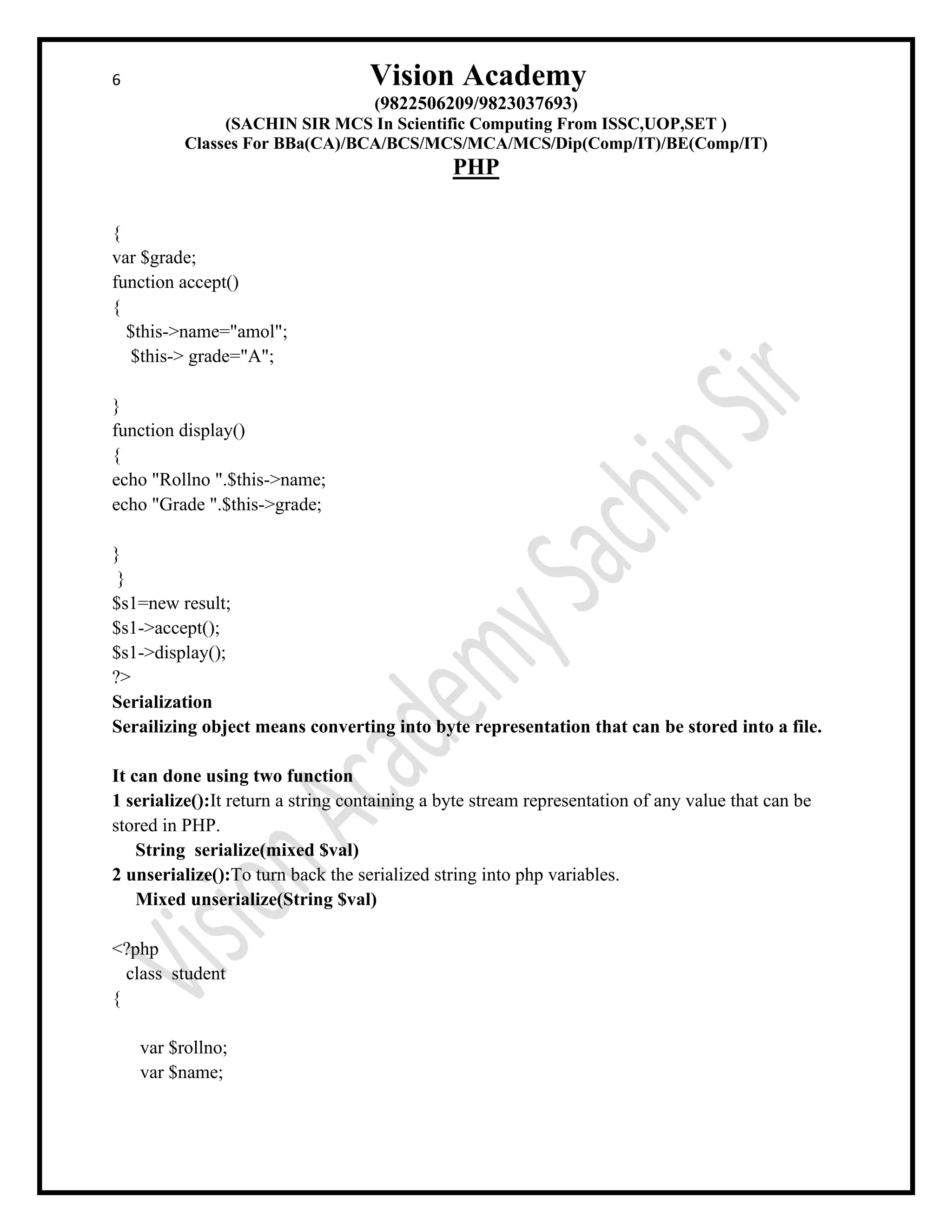 6 Vision Academy
(9822506209/9823037693)
(SACHIN SIR MCS In Scientific Computing From ISSC,UOP,SET )
Classes For BBa(CA)/BCA/BCS/MCS/MCA/MCS/Dip(Comp/IT)/BE(Comp/IT)
PHP
{
var $grade;
function accept()
{
$this->name="amol";
$this-> grade="A";
}
function display()
{
echo "Rollno ".$this->name;
echo "Grade ".$this->grade;
}
}
$s1=new result;
$s1->accept();
$s1->display();
?>
Serialization
Serailizing object means converting into byte representation that can be stored into a file.
It can done using two function
1 serialize():It return a string containing a byte stream representation of any value that can be
stored in PHP.
String serialize(mixed $val)
2 unserialize():To turn back the serialized string into php variables.
Mixed unserialize(String $val)
<?php
class student
{
var $rollno;
var $name;
 