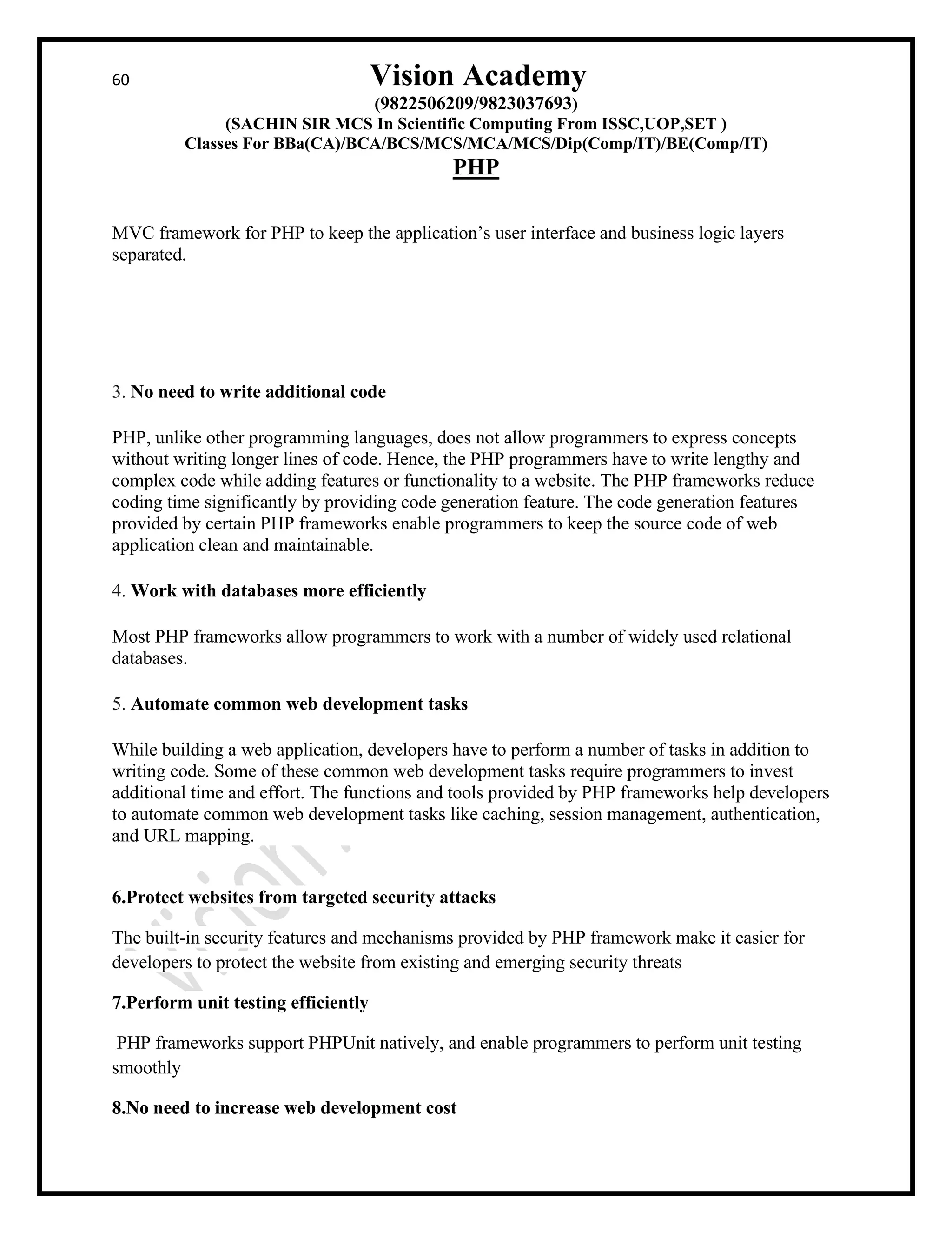 60 Vision Academy
(9822506209/9823037693)
(SACHIN SIR MCS In Scientific Computing From ISSC,UOP,SET )
Classes For BBa(CA)/BCA/BCS/MCS/MCA/MCS/Dip(Comp/IT)/BE(Comp/IT)
PHP
MVC framework for PHP to keep the application’s user interface and business logic layers
separated.
3. No need to write additional code
PHP, unlike other programming languages, does not allow programmers to express concepts
without writing longer lines of code. Hence, the PHP programmers have to write lengthy and
complex code while adding features or functionality to a website. The PHP frameworks reduce
coding time significantly by providing code generation feature. The code generation features
provided by certain PHP frameworks enable programmers to keep the source code of web
application clean and maintainable.
4. Work with databases more efficiently
Most PHP frameworks allow programmers to work with a number of widely used relational
databases.
5. Automate common web development tasks
While building a web application, developers have to perform a number of tasks in addition to
writing code. Some of these common web development tasks require programmers to invest
additional time and effort. The functions and tools provided by PHP frameworks help developers
to automate common web development tasks like caching, session management, authentication,
and URL mapping.
6.Protect websites from targeted security attacks
The built-in security features and mechanisms provided by PHP framework make it easier for
developers to protect the website from existing and emerging security threats
7.Perform unit testing efficiently
PHP frameworks support PHPUnit natively, and enable programmers to perform unit testing
smoothly
8.No need to increase web development cost
 