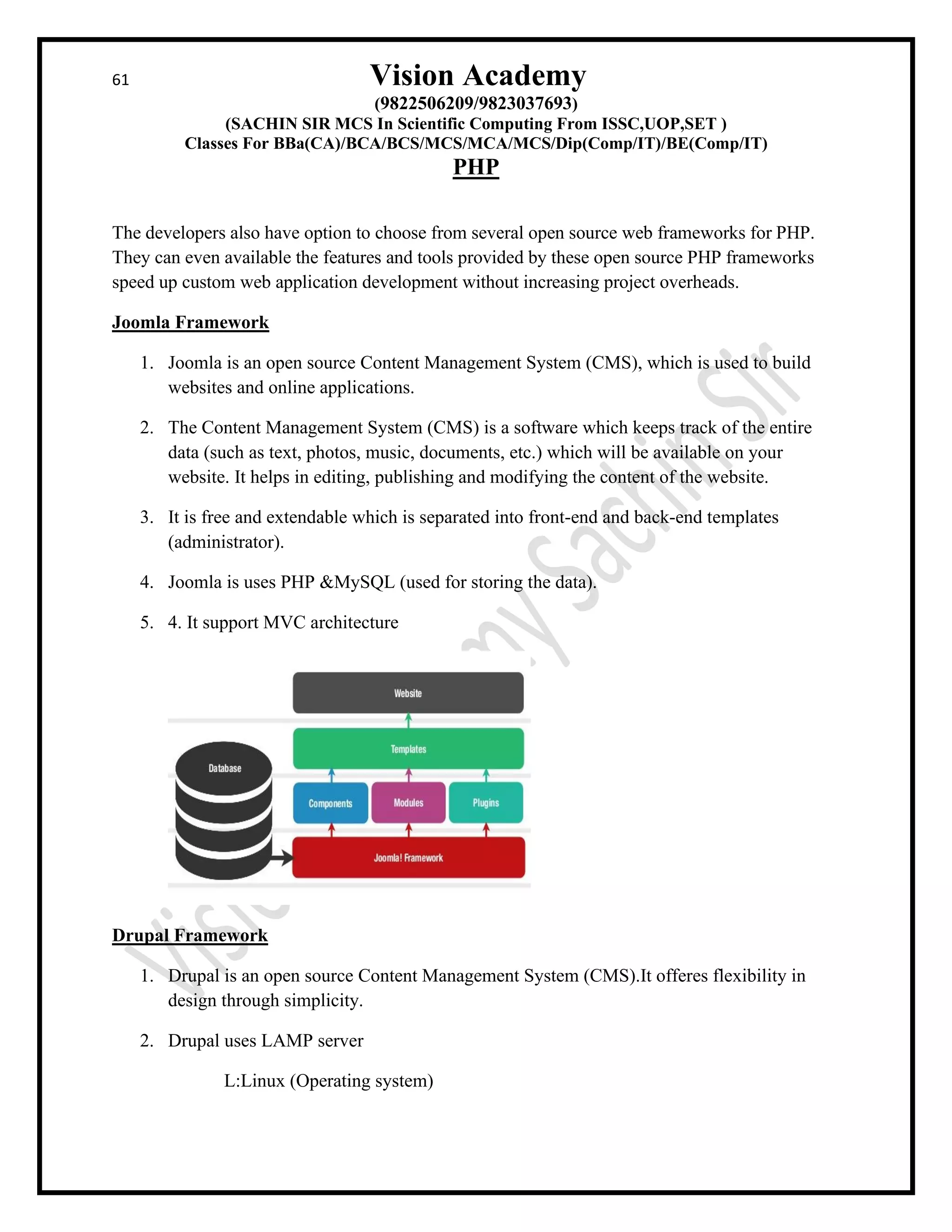 61 Vision Academy
(9822506209/9823037693)
(SACHIN SIR MCS In Scientific Computing From ISSC,UOP,SET )
Classes For BBa(CA)/BCA/BCS/MCS/MCA/MCS/Dip(Comp/IT)/BE(Comp/IT)
PHP
The developers also have option to choose from several open source web frameworks for PHP.
They can even available the features and tools provided by these open source PHP frameworks
speed up custom web application development without increasing project overheads.
Joomla Framework
1. Joomla is an open source Content Management System (CMS), which is used to build
websites and online applications.
2. The Content Management System (CMS) is a software which keeps track of the entire
data (such as text, photos, music, documents, etc.) which will be available on your
website. It helps in editing, publishing and modifying the content of the website.
3. It is free and extendable which is separated into front-end and back-end templates
(administrator).
4. Joomla is uses PHP &MySQL (used for storing the data).
5. 4. It support MVC architecture
Drupal Framework
1. Drupal is an open source Content Management System (CMS).It offeres flexibility in
design through simplicity.
2. Drupal uses LAMP server
L:Linux (Operating system)
 