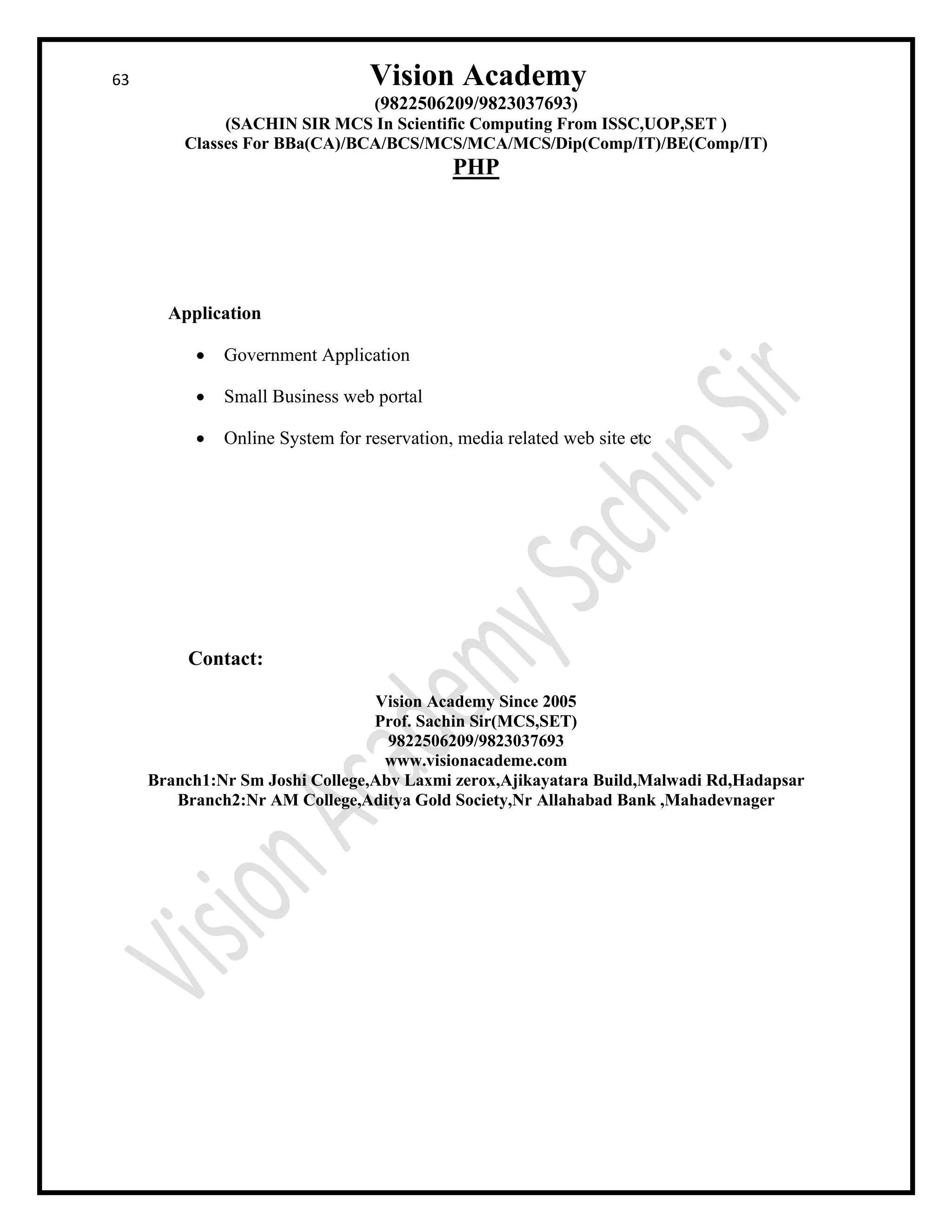 63 Vision Academy
(9822506209/9823037693)
(SACHIN SIR MCS In Scientific Computing From ISSC,UOP,SET )
Classes For BBa(CA)/BCA/BCS/MCS/MCA/MCS/Dip(Comp/IT)/BE(Comp/IT)
PHP
Application
• Government Application
• Small Business web portal
• Online System for reservation, media related web site etc
Contact:
Vision Academy Since 2005
Prof. Sachin Sir(MCS,SET)
9822506209/9823037693
www.visionacademe.com
Branch1:Nr Sm Joshi College,Abv Laxmi zerox,Ajikayatara Build,Malwadi Rd,Hadapsar
Branch2:Nr AM College,Aditya Gold Society,Nr Allahabad Bank ,Mahadevnager
 
