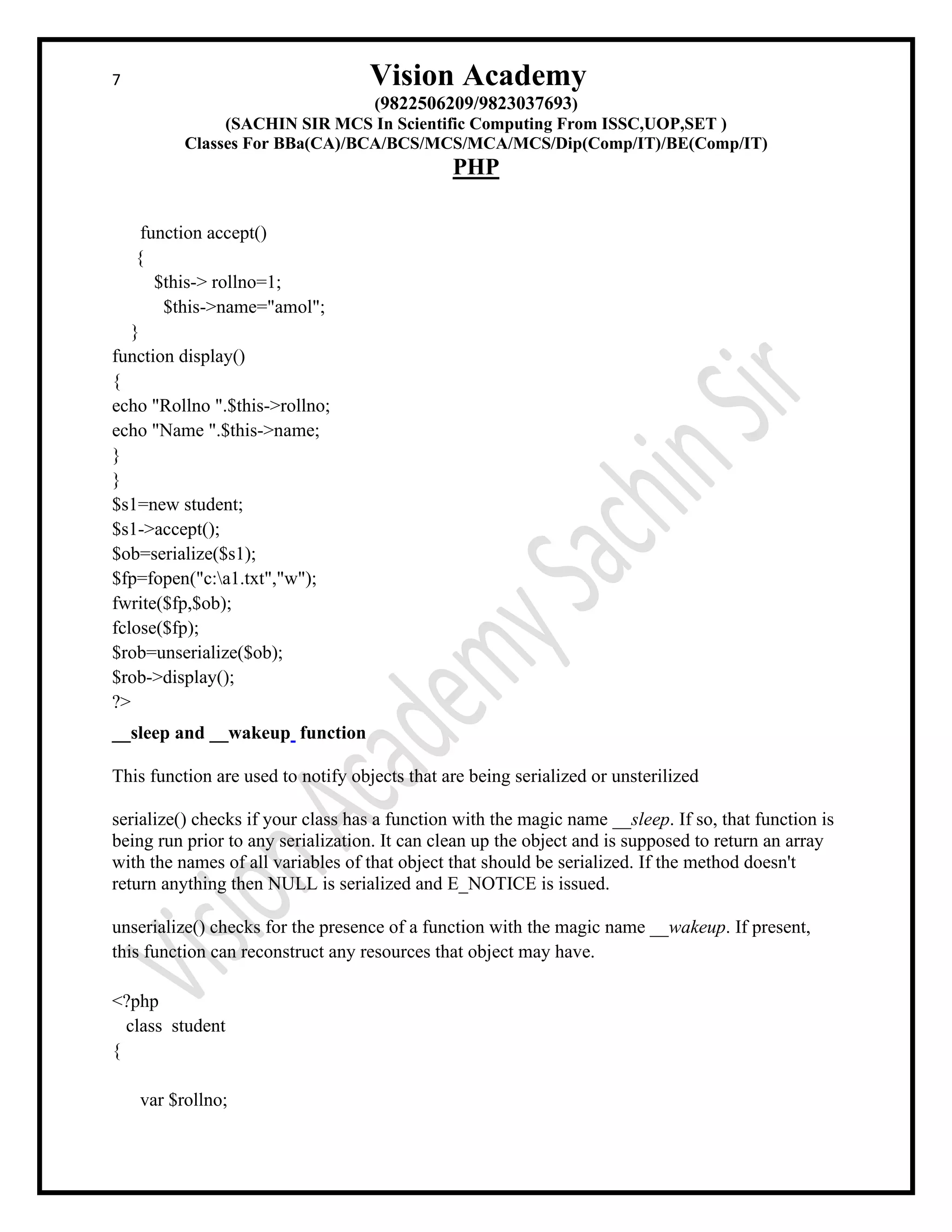 7 Vision Academy
(9822506209/9823037693)
(SACHIN SIR MCS In Scientific Computing From ISSC,UOP,SET )
Classes For BBa(CA)/BCA/BCS/MCS/MCA/MCS/Dip(Comp/IT)/BE(Comp/IT)
PHP
function accept()
{
$this-> rollno=1;
$this->name="amol";
}
function display()
{
echo "Rollno ".$this->rollno;
echo "Name ".$this->name;
}
}
$s1=new student;
$s1->accept();
$ob=serialize($s1);
$fp=fopen("c:a1.txt","w");
fwrite($fp,$ob);
fclose($fp);
$rob=unserialize($ob);
$rob->display();
?>
__sleep and __wakeup function
This function are used to notify objects that are being serialized or unsterilized
serialize() checks if your class has a function with the magic name __sleep. If so, that function is
being run prior to any serialization. It can clean up the object and is supposed to return an array
with the names of all variables of that object that should be serialized. If the method doesn't
return anything then NULL is serialized and E_NOTICE is issued.
unserialize() checks for the presence of a function with the magic name __wakeup. If present,
this function can reconstruct any resources that object may have.
<?php
class student
{
var $rollno;
 