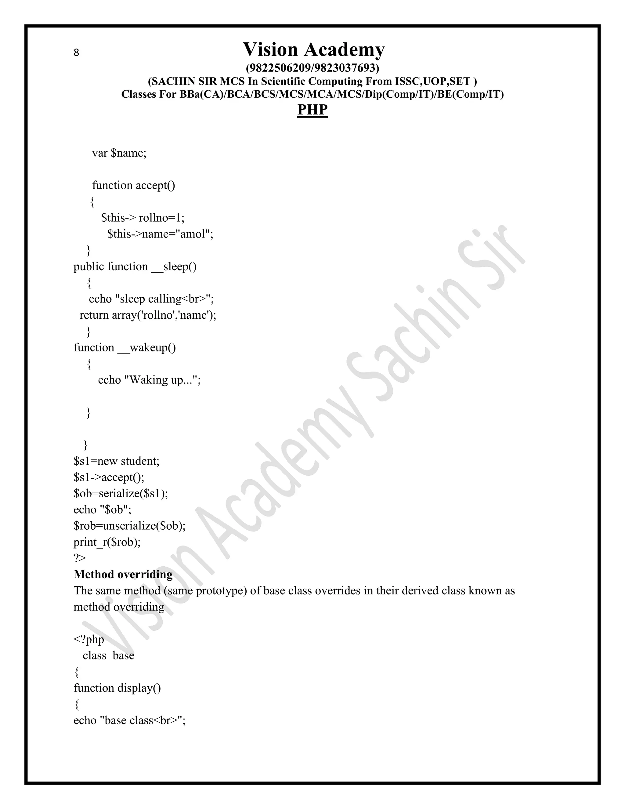 8 Vision Academy
(9822506209/9823037693)
(SACHIN SIR MCS In Scientific Computing From ISSC,UOP,SET )
Classes For BBa(CA)/BCA/BCS/MCS/MCA/MCS/Dip(Comp/IT)/BE(Comp/IT)
PHP
var $name;
function accept()
{
$this-> rollno=1;
$this->name="amol";
}
public function __sleep()
{
echo "sleep calling<br>";
return array('rollno','name');
}
function __wakeup()
{
echo "Waking up...";
}
}
$s1=new student;
$s1->accept();
$ob=serialize($s1);
echo "$ob";
$rob=unserialize($ob);
print_r($rob);
?>
Method overriding
The same method (same prototype) of base class overrides in their derived class known as
method overriding
<?php
class base
{
function display()
{
echo "base class<br>";
 