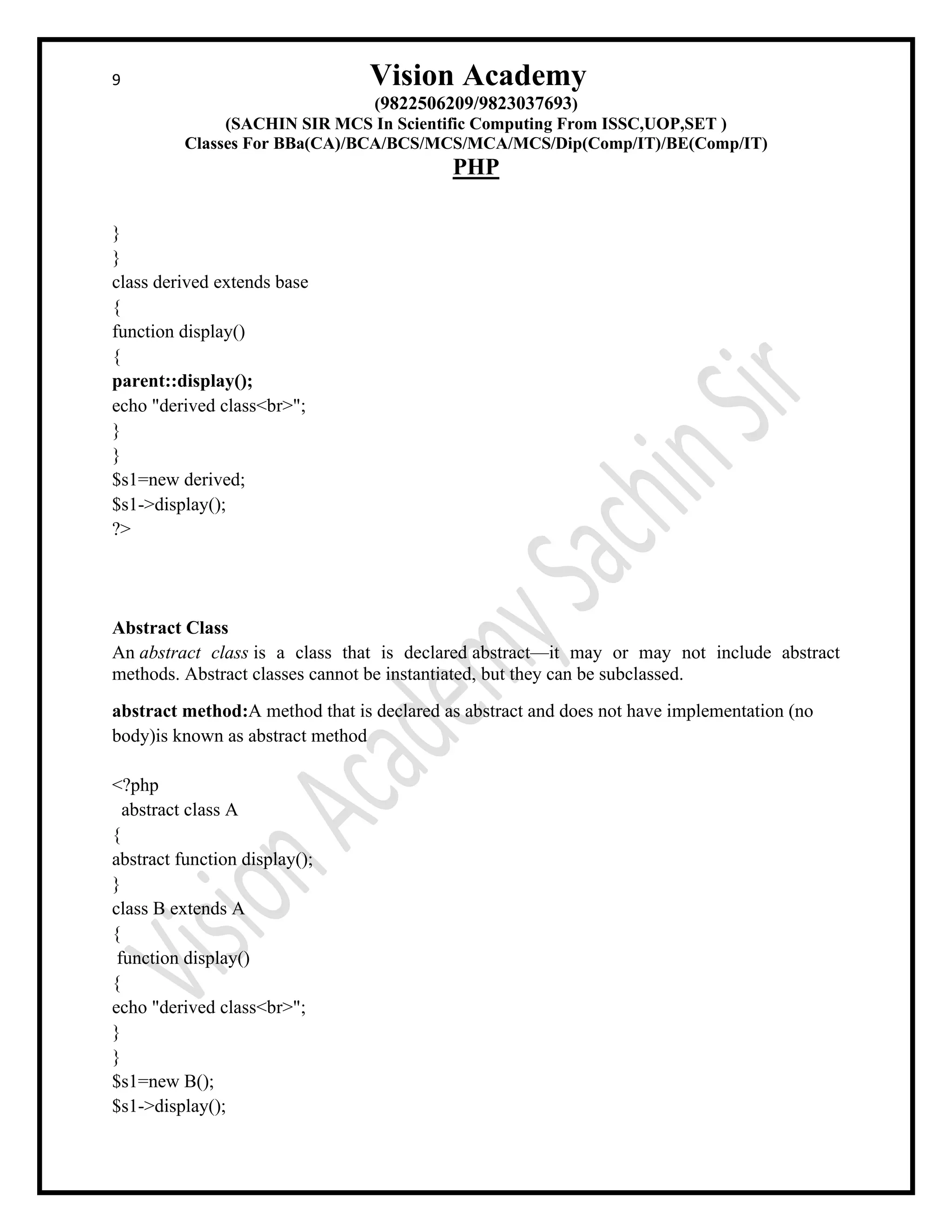 9 Vision Academy
(9822506209/9823037693)
(SACHIN SIR MCS In Scientific Computing From ISSC,UOP,SET )
Classes For BBa(CA)/BCA/BCS/MCS/MCA/MCS/Dip(Comp/IT)/BE(Comp/IT)
PHP
}
}
class derived extends base
{
function display()
{
parent::display();
echo "derived class<br>";
}
}
$s1=new derived;
$s1->display();
?>
Abstract Class
An abstract class is a class that is declared abstract—it may or may not include abstract
methods. Abstract classes cannot be instantiated, but they can be subclassed.
abstract method:A method that is declared as abstract and does not have implementation (no
body)is known as abstract method
<?php
abstract class A
{
abstract function display();
}
class B extends A
{
function display()
{
echo "derived class<br>";
}
}
$s1=new B();
$s1->display();
 