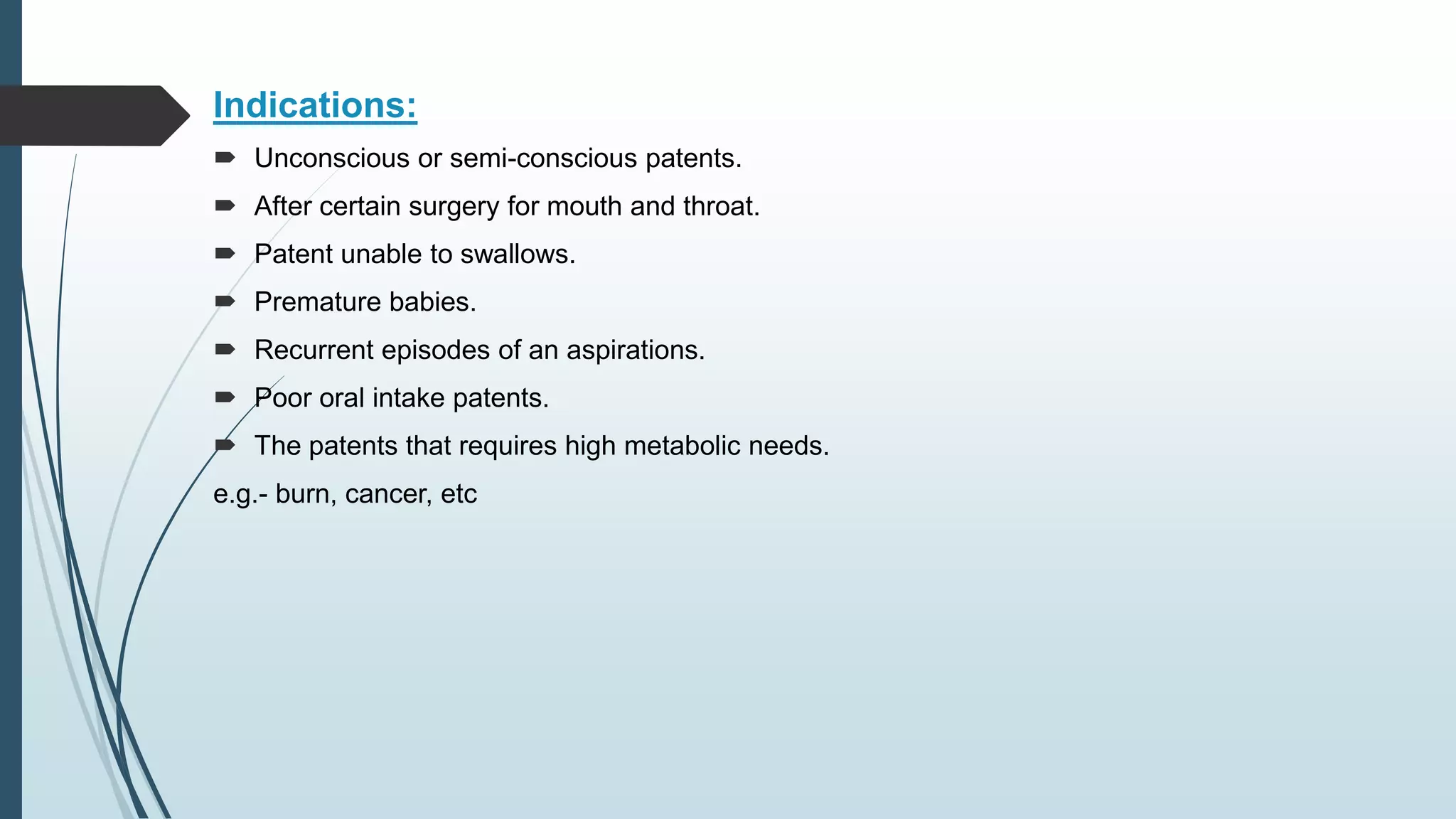 Indications:
 Unconscious or semi-conscious patents.
 After certain surgery for mouth and throat.
 Patent unable to swallows.
 Premature babies.
 Recurrent episodes of an aspirations.
 Poor oral intake patents.
 The patents that requires high metabolic needs.
e.g.- burn, cancer, etc
 