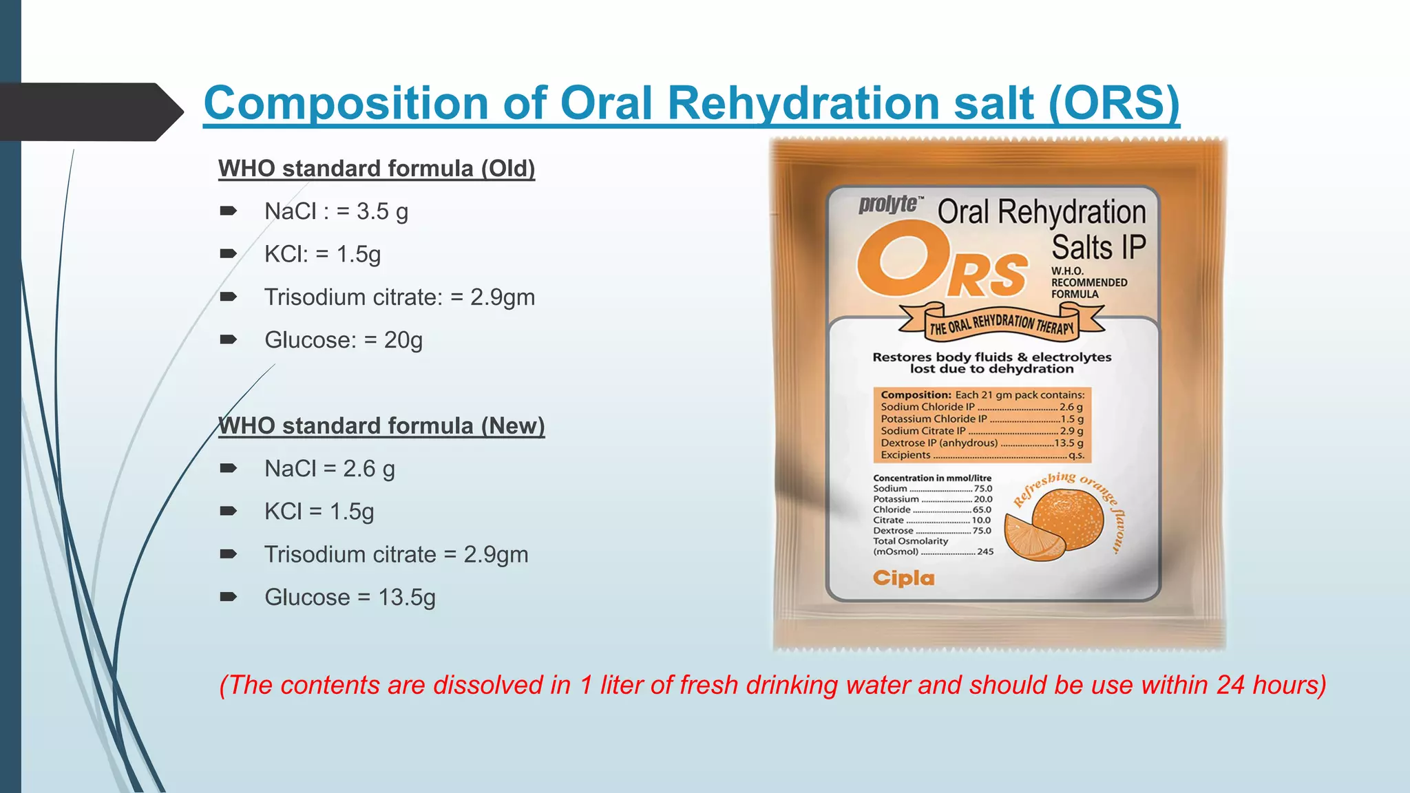 Composition of Oral Rehydration salt (ORS)
WHO standard formula (Old)
 NaCl : = 3.5 g
 KCl: = 1.5g
 Trisodium citrate: = 2.9gm
 Glucose: = 20g
WHO standard formula (New)
 NaCl = 2.6 g
 KCl = 1.5g
 Trisodium citrate = 2.9gm
 Glucose = 13.5g
(The contents are dissolved in 1 liter of fresh drinking water and should be use within 24 hours)
 