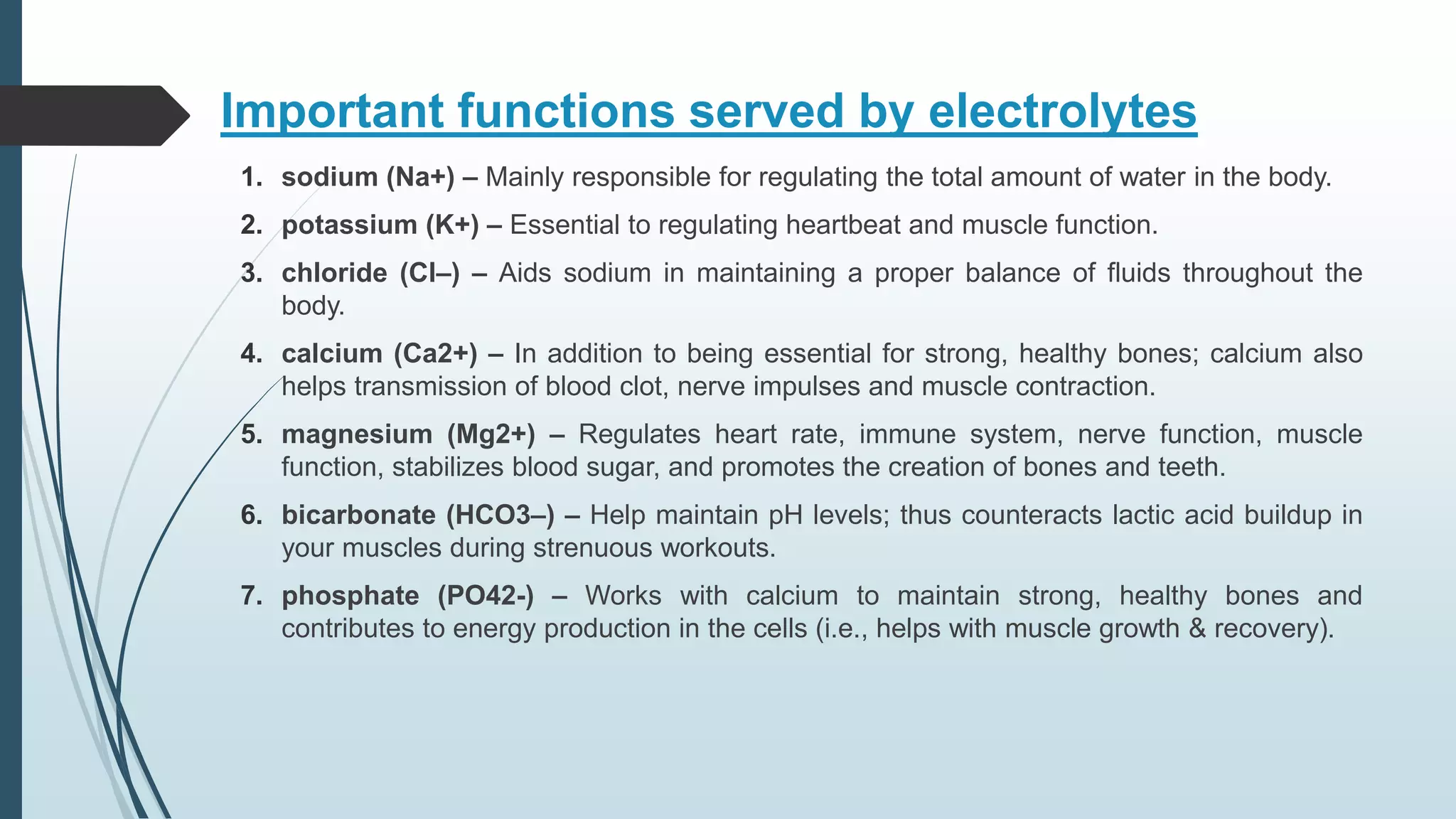 Important functions served by electrolytes
1. sodium (Na+) – Mainly responsible for regulating the total amount of water in the body.
2. potassium (K+) – Essential to regulating heartbeat and muscle function.
3. chloride (Cl–) – Aids sodium in maintaining a proper balance of fluids throughout the
body.
4. calcium (Ca2+) – In addition to being essential for strong, healthy bones; calcium also
helps transmission of blood clot, nerve impulses and muscle contraction.
5. magnesium (Mg2+) – Regulates heart rate, immune system, nerve function, muscle
function, stabilizes blood sugar, and promotes the creation of bones and teeth.
6. bicarbonate (HCO3–) – Help maintain pH levels; thus counteracts lactic acid buildup in
your muscles during strenuous workouts.
7. phosphate (PO42-) – Works with calcium to maintain strong, healthy bones and
contributes to energy production in the cells (i.e., helps with muscle growth & recovery).
 