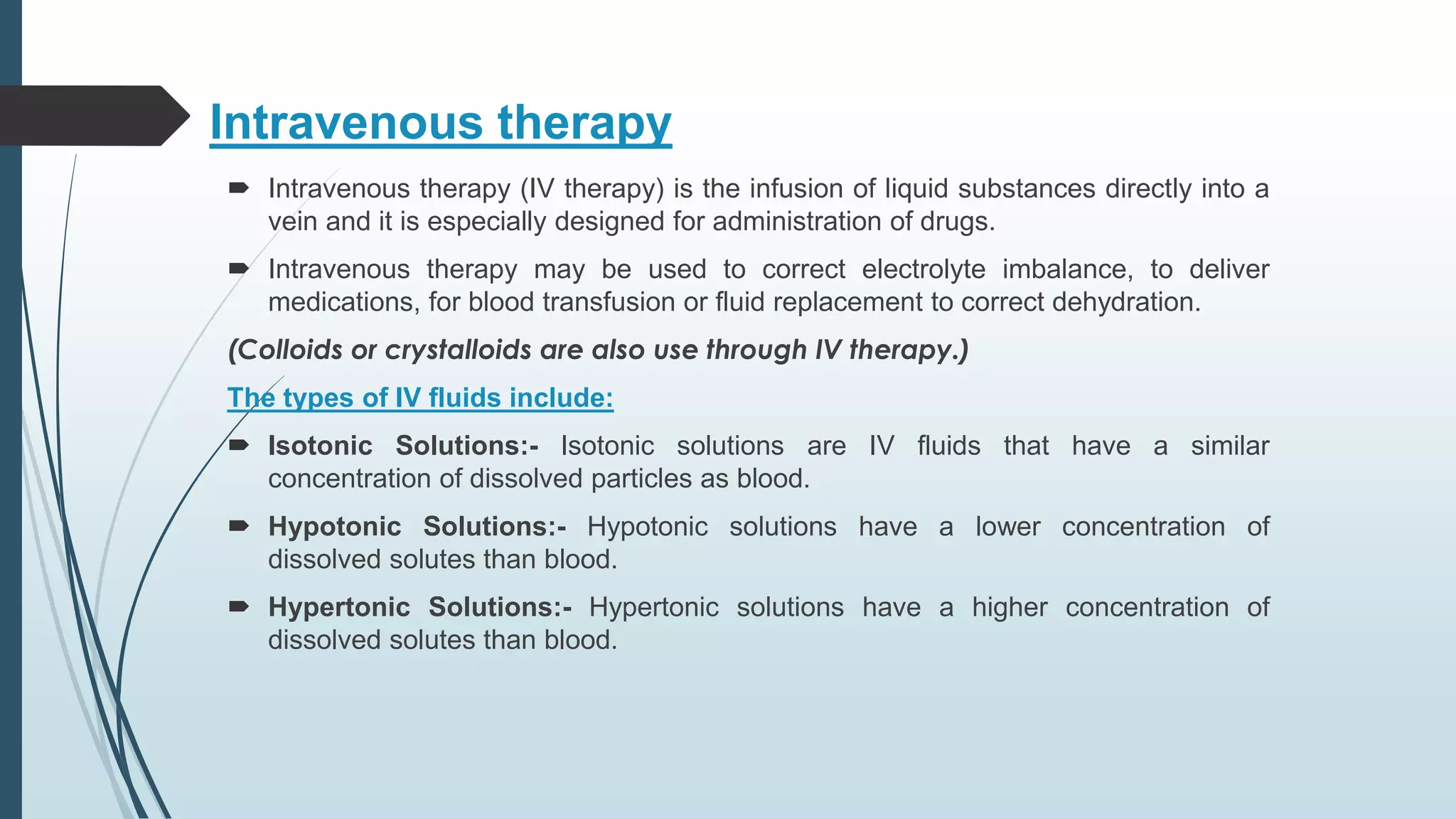 Intravenous therapy
 Intravenous therapy (IV therapy) is the infusion of liquid substances directly into a
vein and it is especially designed for administration of drugs.
 Intravenous therapy may be used to correct electrolyte imbalance, to deliver
medications, for blood transfusion or fluid replacement to correct dehydration.
(Colloids or crystalloids are also use through IV therapy.)
The types of IV fluids include:
 Isotonic Solutions:- Isotonic solutions are IV fluids that have a similar
concentration of dissolved particles as blood.
 Hypotonic Solutions:- Hypotonic solutions have a lower concentration of
dissolved solutes than blood.
 Hypertonic Solutions:- Hypertonic solutions have a higher concentration of
dissolved solutes than blood.
 