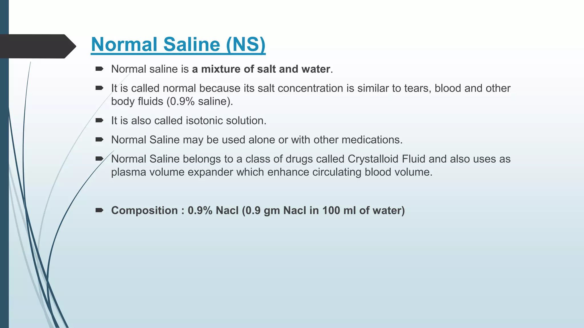 Normal Saline (NS)
 ​Normal saline is a mixture of salt and water.
 It is called normal because its salt concentration is similar to tears, blood and other
body fluids (0.9% saline).
 It is also called isotonic solution.
 Normal Saline may be used alone or with other medications.
 Normal Saline belongs to a class of drugs called Crystalloid Fluid and also uses as
plasma volume expander which enhance circulating blood volume.
 Composition : 0.9% Nacl (0.9 gm Nacl in 100 ml of water)
 