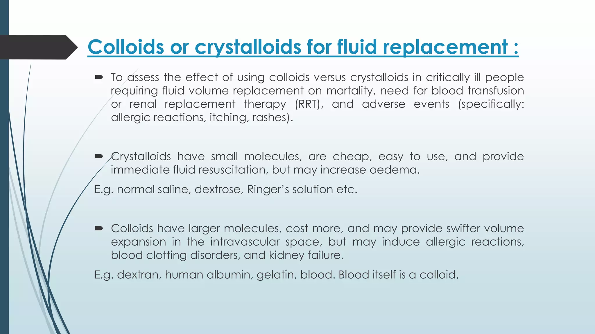 Colloids or crystalloids for fluid replacement :
 To assess the effect of using colloids versus crystalloids in critically ill people
requiring fluid volume replacement on mortality, need for blood transfusion
or renal replacement therapy (RRT), and adverse events (specifically:
allergic reactions, itching, rashes).
 Crystalloids have small molecules, are cheap, easy to use, and provide
immediate fluid resuscitation, but may increase oedema.
E.g. normal saline, dextrose, Ringer’s solution etc.
 Colloids have larger molecules, cost more, and may provide swifter volume
expansion in the intravascular space, but may induce allergic reactions,
blood clotting disorders, and kidney failure.
E.g. dextran, human albumin, gelatin, blood. Blood itself is a colloid.
 