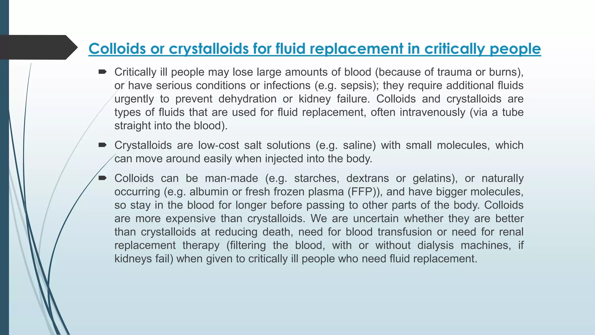 Colloids or crystalloids for fluid replacement in critically people
 Critically ill people may lose large amounts of blood (because of trauma or burns),
or have serious conditions or infections (e.g. sepsis); they require additional fluids
urgently to prevent dehydration or kidney failure. Colloids and crystalloids are
types of fluids that are used for fluid replacement, often intravenously (via a tube
straight into the blood).
 Crystalloids are low‐cost salt solutions (e.g. saline) with small molecules, which
can move around easily when injected into the body.
 Colloids can be man‐made (e.g. starches, dextrans or gelatins), or naturally
occurring (e.g. albumin or fresh frozen plasma (FFP)), and have bigger molecules,
so stay in the blood for longer before passing to other parts of the body. Colloids
are more expensive than crystalloids. We are uncertain whether they are better
than crystalloids at reducing death, need for blood transfusion or need for renal
replacement therapy (filtering the blood, with or without dialysis machines, if
kidneys fail) when given to critically ill people who need fluid replacement.
 