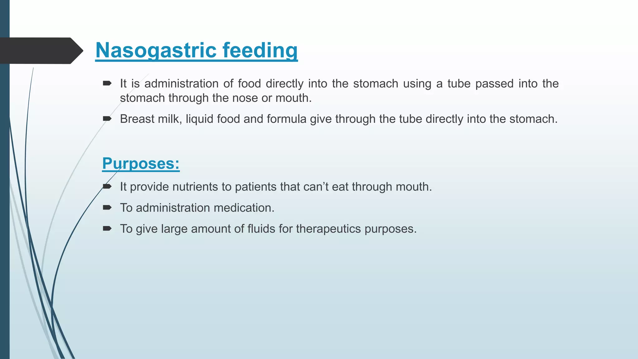 Nasogastric feeding
 It is administration of food directly into the stomach using a tube passed into the
stomach through the nose or mouth.
 Breast milk, liquid food and formula give through the tube directly into the stomach.
Purposes:
 It provide nutrients to patients that can’t eat through mouth.
 To administration medication.
 To give large amount of fluids for therapeutics purposes.
 