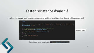 Tester l’existence d’une clé
18
La fonction array_key_exists renvoie true si la clé recherchée existe dans le tableau associatif :
Fonctionne aussi avec isset :
 