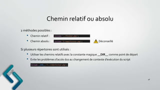 Chemin relatif ou absolu
48
2 méthodes possibles :
• Chemin relatif :
• Chemin absolu : Déconseillé
Si plusieurs répertoires sont utilisés :
• Utiliser les chemins relatifs avec la constante magique __DIR__ comme point de départ
• Evite les problèmes d’accès dus au changement de contexte d’exécution du script
 