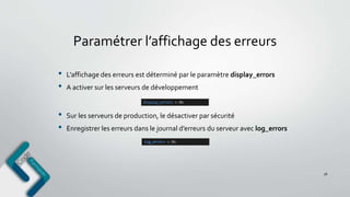 Paramétrer l’affichage des erreurs
• L’affichage des erreurs est déterminé par le paramètre display_errors
• A activer sur les serveurs de développement
56
• Sur les serveurs de production, le désactiver par sécurité
• Enregistrer les erreurs dans le journal d’erreurs du serveur avec log_errors
 