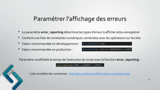 Paramétrer l’affichage des erreurs
• Le paramètre error_reporting détermine les types d’erreur à afficher et/ou enregistrer
• Contient une liste de constantes numériques combinées avec les opérateurs sur les bits
• Valeur recommandée en développement :
• Valeur recommandée en production :
57
Liste complète des constantes : http://php.net/manual/fr/errorfunc.constants.php
Paramètre modifiable le temps de l’exécution du script avec la fonction error_reporting :
 