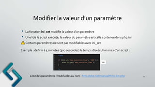 Modifier la valeur d’un paramètre
• La fonction ini_set modifie la valeur d’un paramètre
• Une fois le script exécuté, la valeur du paramètre est celle contenue dans php.ini
Certains paramètres ne sont pas modifiables avec ini_set
60Liste des paramètres (modifiables ou non) : http://php.net/manual/fr/ini.list.php
Exemple : définir à 5 minutes (300 secondes) le temps d’exécution max d’un script :
 