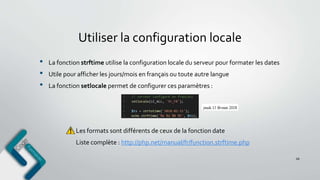 Utiliser la configuration locale
68
• La fonction strftime utilise la configuration locale du serveur pour formater les dates
• Utile pour afficher les jours/mois en français ou toute autre langue
• La fonction setlocale permet de configurer ces paramètres :
Les formats sont différents de ceux de la fonction date
Liste complète : http://php.net/manual/fr/function.strftime.php
 