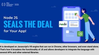 It is developed on Javascript's V8 engine that can run in Chrome, other browsers, and even stand alone.
That's how it broadens the functionality of JS and allows developers to integrate the language with
several APIs and other external libraries.
 