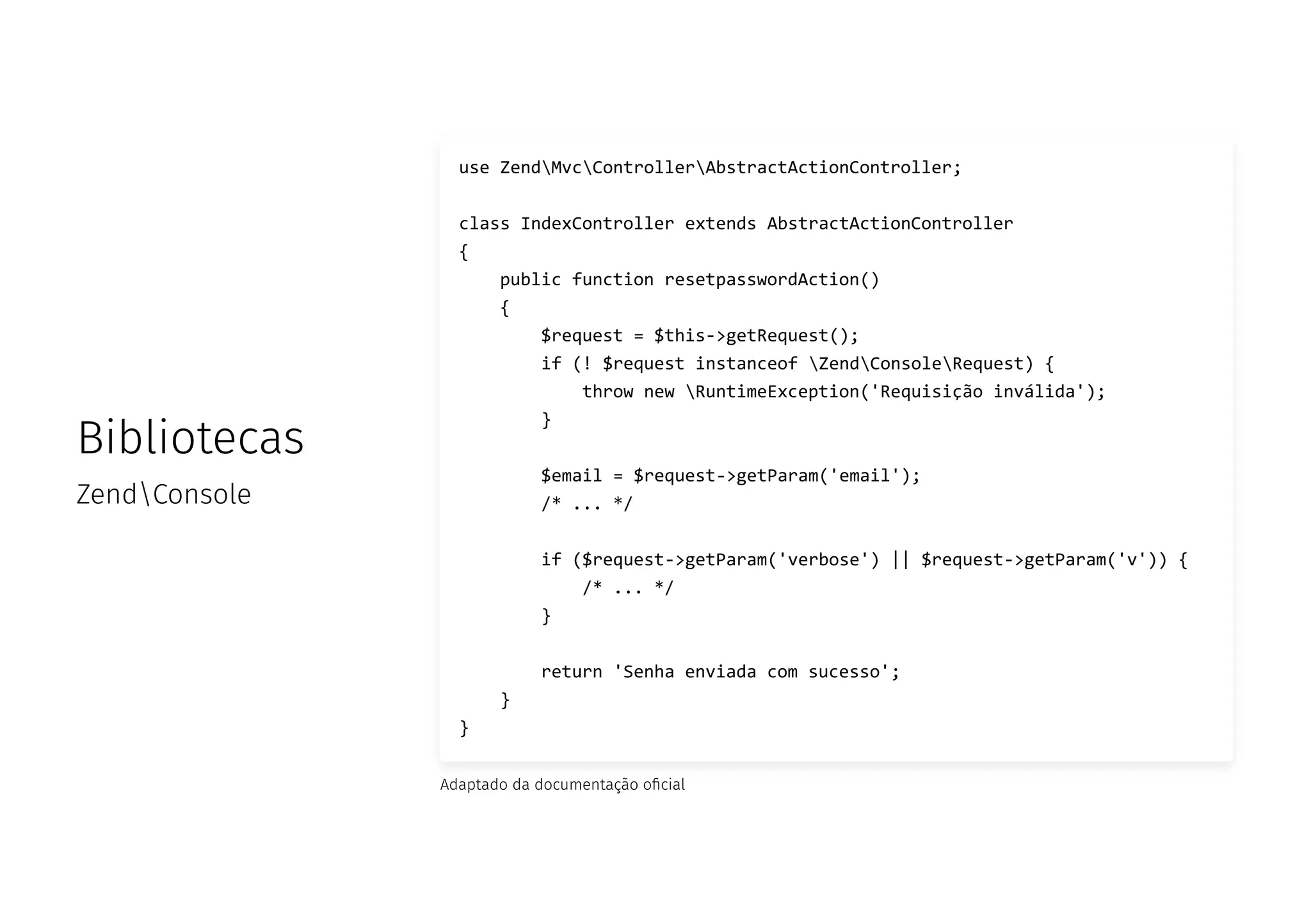 Bibliotecas
ZendConsole
use ZendMvcControllerAbstractActionController;
class IndexController extends AbstractActionController
{
public function resetpasswordAction()
{
$request = $this->getRequest();
if (! $request instanceof ZendConsoleRequest) {
throw new RuntimeException('Requisição inválida');
}
$email = $request->getParam('email');
/* ... */
if ($request->getParam('verbose') || $request->getParam('v')) {
/* ... */
}
return 'Senha enviada com sucesso';
}
}
Adaptado da documentação o cial
 