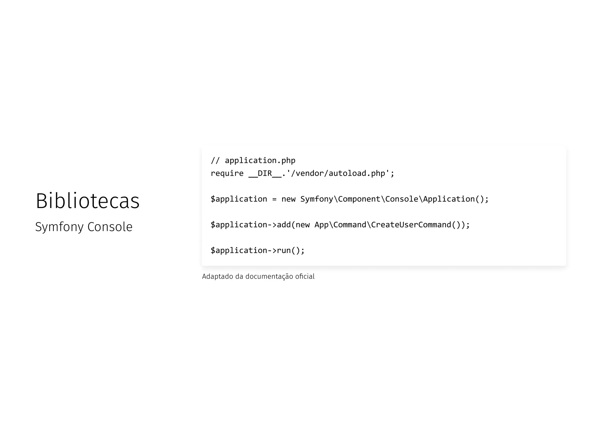 Bibliotecas
Symfony Console
// application.php
require __DIR__.'/vendor/autoload.php';
$application = new SymfonyComponentConsoleApplication();
$application->add(new AppCommandCreateUserCommand());
$application->run();
Adaptado da documentação o cial
 