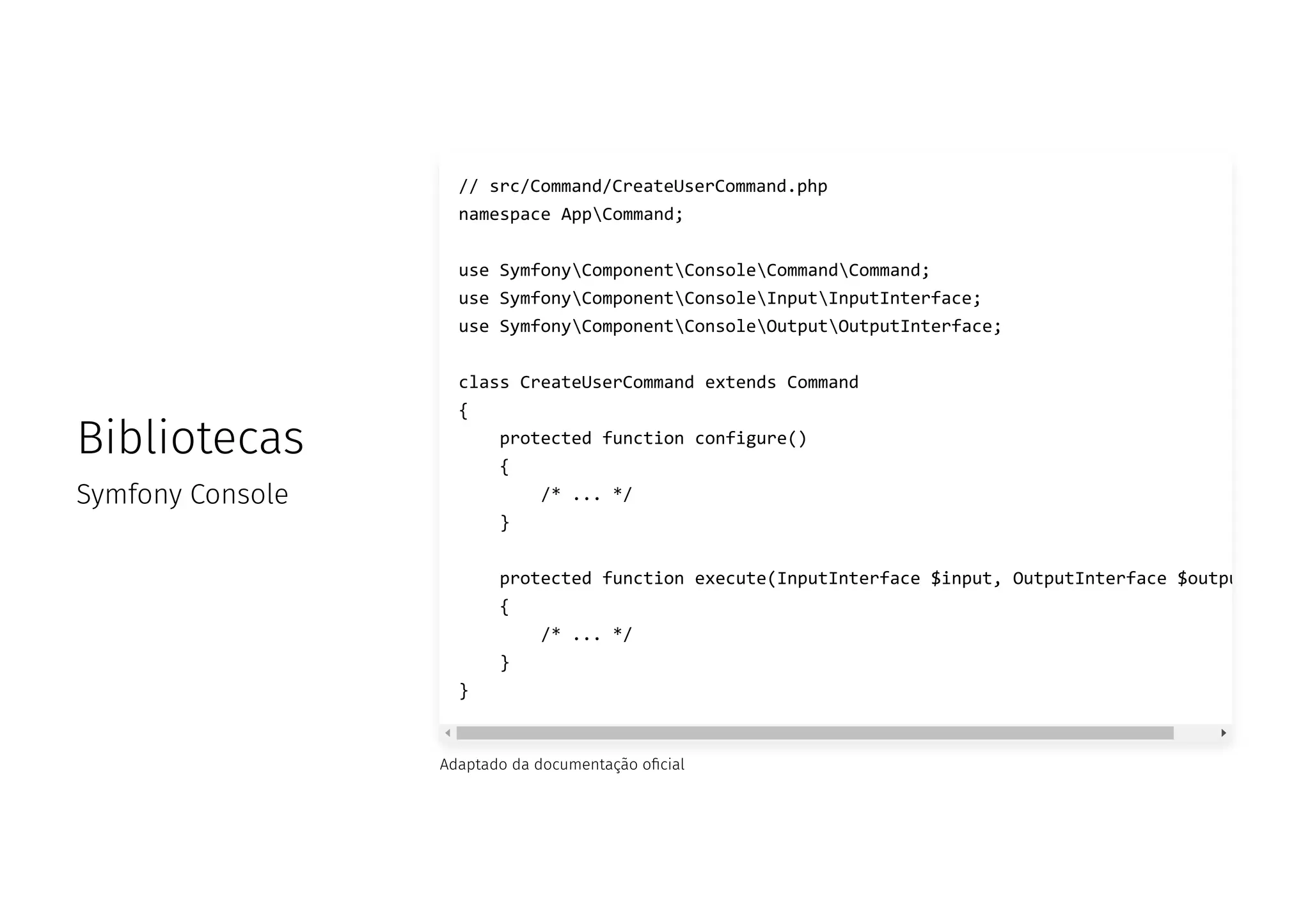 Bibliotecas
Symfony Console
Adaptado da documentação o cial
// src/Command/CreateUserCommand.php
namespace AppCommand;
use SymfonyComponentConsoleCommandCommand;
use SymfonyComponentConsoleInputInputInterface;
use SymfonyComponentConsoleOutputOutputInterface;
class CreateUserCommand extends Command
{
protected function configure()
{
/* ... */
}
protected function execute(InputInterface $input, OutputInterface $outpu
{
/* ... */
}
}
 