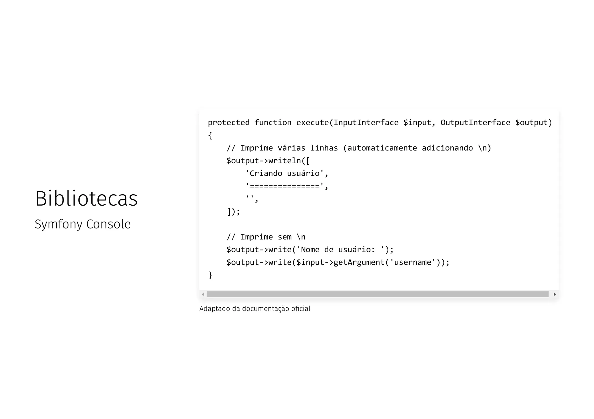 Bibliotecas
Symfony Console
Adaptado da documentação o cial
protected function execute(InputInterface $input, OutputInterface $output)
{
// Imprime várias linhas (automaticamente adicionando n)
$output->writeln([
'Criando usuário',
'===============',
'',
]);
// Imprime sem n
$output->write('Nome de usuário: ');
$output->write($input->getArgument('username'));
}
 