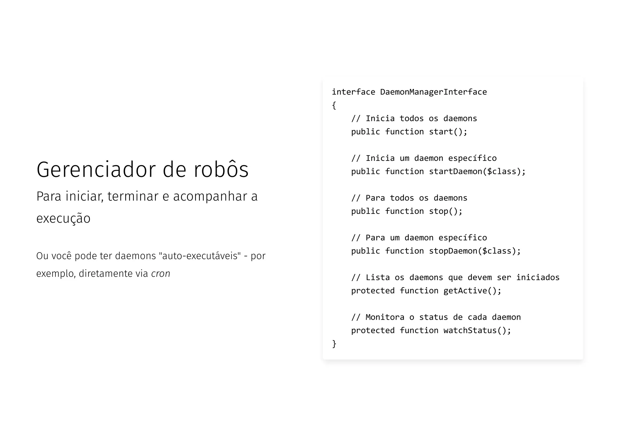Gerenciador de robôs
Para iniciar, terminar e acompanhar a
execução
Ou você pode ter daemons "auto-executáveis" - por
exemplo, diretamente via cron
interface DaemonManagerInterface
{
// Inicia todos os daemons
public function start();
// Inicia um daemon específico
public function startDaemon($class);
// Para todos os daemons
public function stop();
// Para um daemon específico
public function stopDaemon($class);
// Lista os daemons que devem ser iniciados
protected function getActive();
// Monitora o status de cada daemon
protected function watchStatus();
}
 