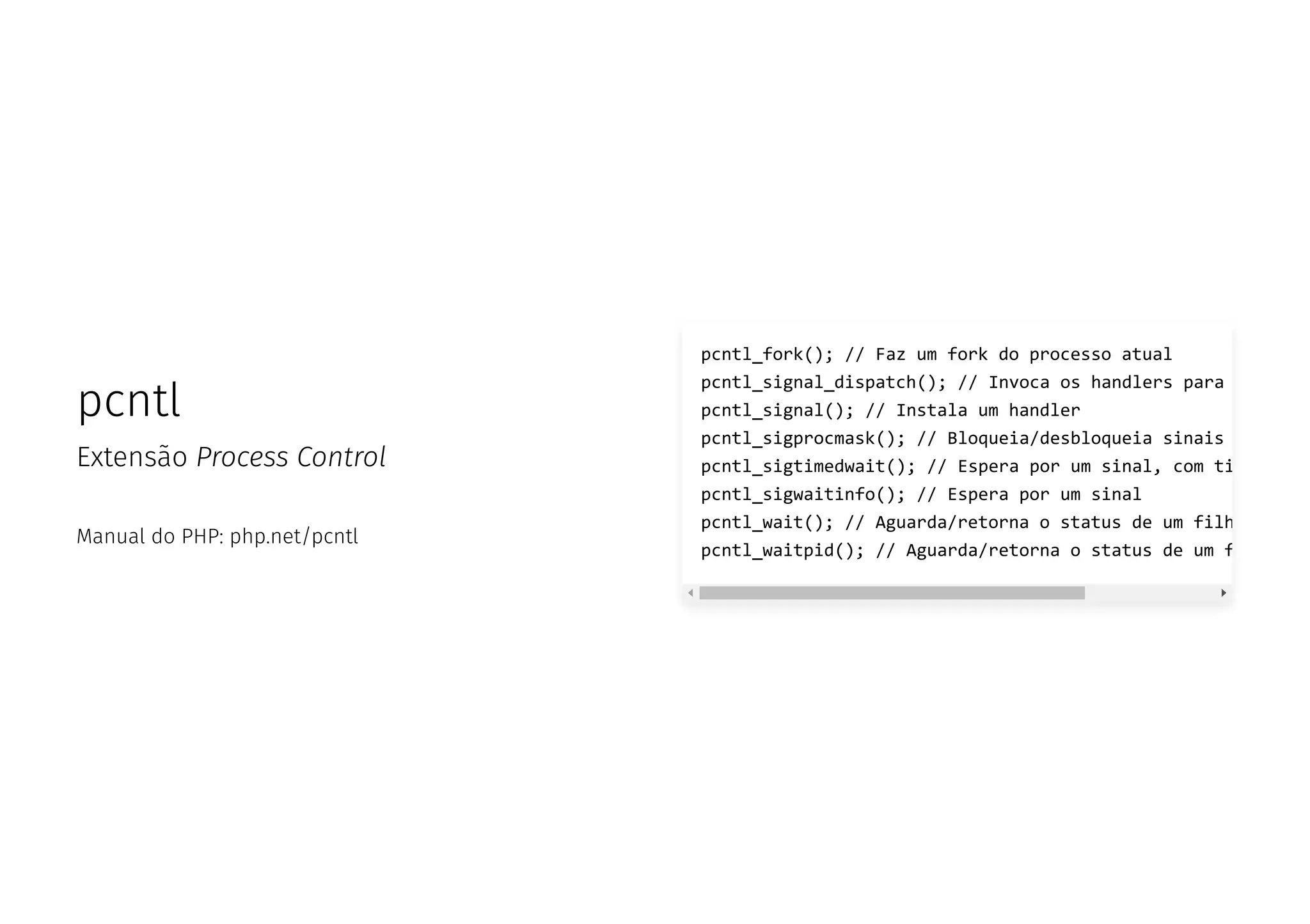 pcntl
Extensão Process Control
Manual do PHP: php.net/pcntl
pcntl_fork(); // Faz um fork do processo atual
pcntl_signal_dispatch(); // Invoca os handlers para
pcntl_signal(); // Instala um handler
pcntl_sigprocmask(); // Bloqueia/desbloqueia sinais
pcntl_sigtimedwait(); // Espera por um sinal, com ti
pcntl_sigwaitinfo(); // Espera por um sinal
pcntl_wait(); // Aguarda/retorna o status de um filh
pcntl_waitpid(); // Aguarda/retorna o status de um f
 