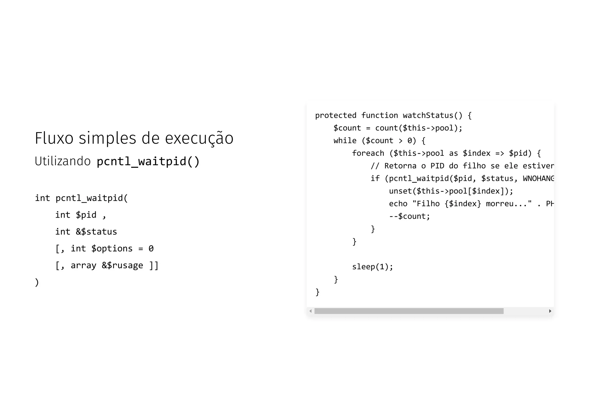 Fluxo simples de execução
Utilizando pcntl_waitpid()
int pcntl_waitpid(
int $pid ,
int &$status
[, int $options = 0
[, array &$rusage ]]
)
protected function watchStatus() {
$count = count($this->pool);
while ($count > 0) {
foreach ($this->pool as $index => $pid) {
// Retorna o PID do filho se ele estiver
if (pcntl_waitpid($pid, $status, WNOHANG
unset($this->pool[$index]);
echo "Filho {$index} morreu..." . PH
--$count;
}
}
sleep(1);
}
}
 