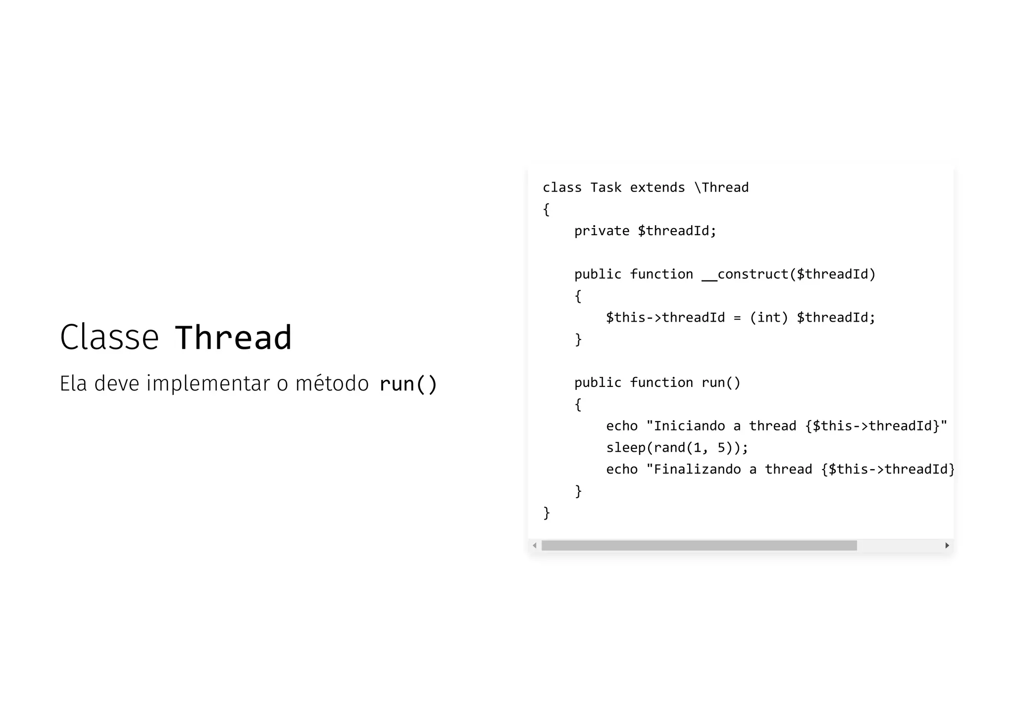 Classe Thread
Ela deve implementar o método run()
class Task extends Thread
{
private $threadId;
public function __construct($threadId)
{
$this->threadId = (int) $threadId;
}
public function run()
{
echo "Iniciando a thread {$this->threadId}"
sleep(rand(1, 5));
echo "Finalizando a thread {$this->threadId}
}
}
 