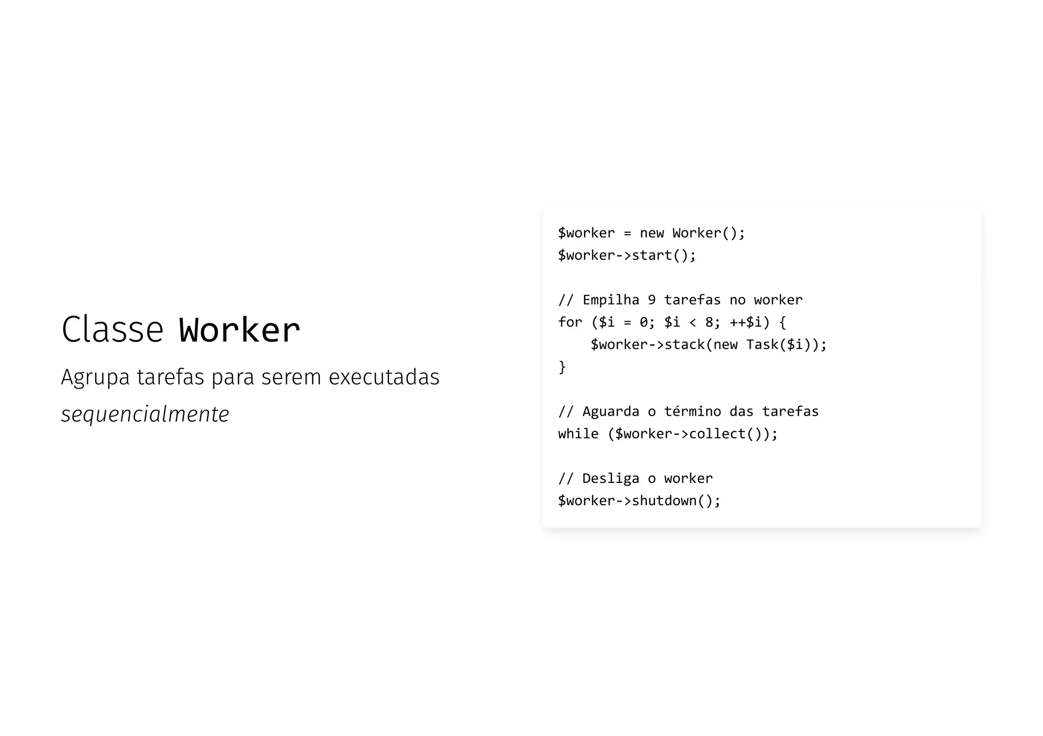 Classe Worker
Agrupa tarefas para serem executadas
sequencialmente
$worker = new Worker();
$worker->start();
// Empilha 9 tarefas no worker
for ($i = 0; $i < 8; ++$i) {
$worker->stack(new Task($i));
}
// Aguarda o término das tarefas
while ($worker->collect());
// Desliga o worker
$worker->shutdown();
 
