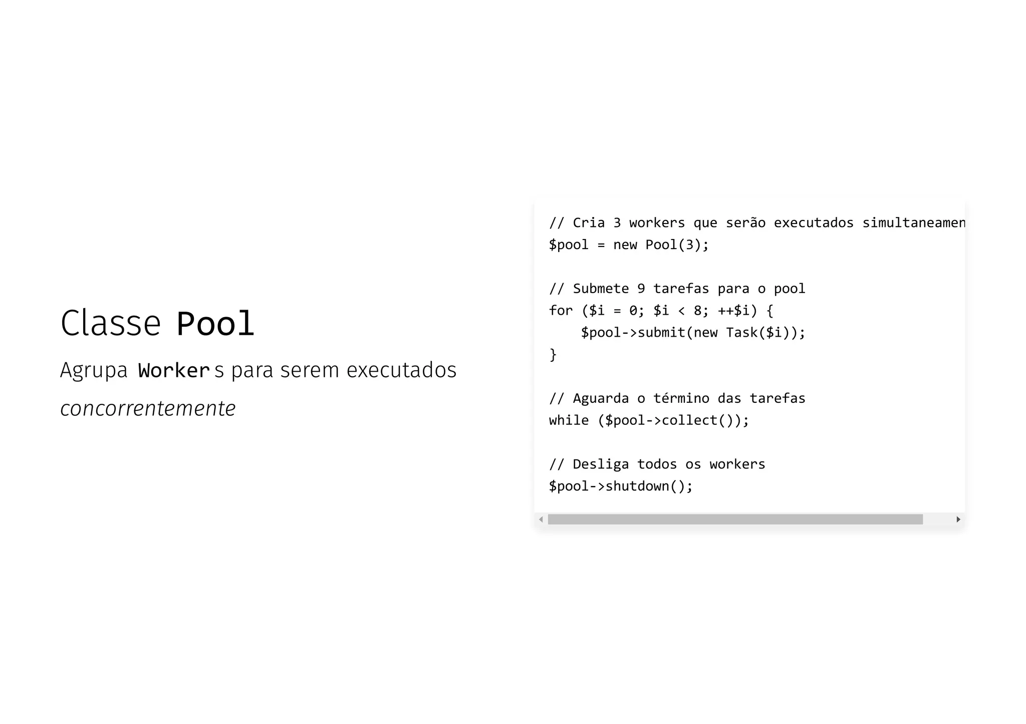 Classe Pool
Agrupa Worker s para serem executados
concorrentemente
// Cria 3 workers que serão executados simultaneamen
$pool = new Pool(3);
// Submete 9 tarefas para o pool
for ($i = 0; $i < 8; ++$i) {
$pool->submit(new Task($i));
}
// Aguarda o término das tarefas
while ($pool->collect());
// Desliga todos os workers
$pool->shutdown();
 