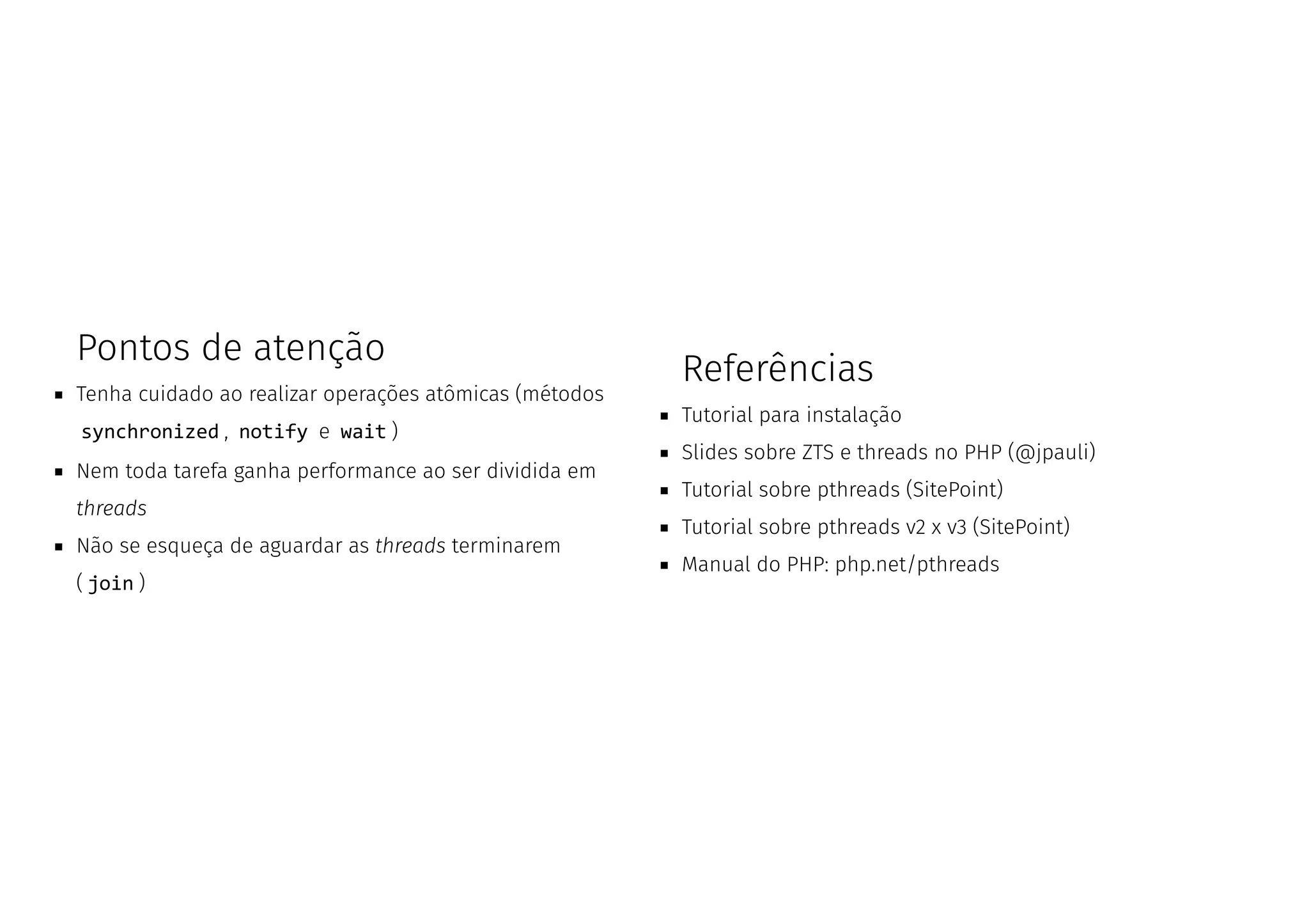 Pontos de atenção
Tenha cuidado ao realizar operações atômicas (métodos
synchronized , notify e wait )
Nem toda tarefa ganha performance ao ser dividida em
threads
Não se esqueça de aguardar as threads terminarem
( join )
Referências
Tutorial para instalação
Slides sobre ZTS e threads no PHP (@jpauli)
Tutorial sobre pthreads (SitePoint)
Tutorial sobre pthreads v2 x v3 (SitePoint)
Manual do PHP: php.net/pthreads
 